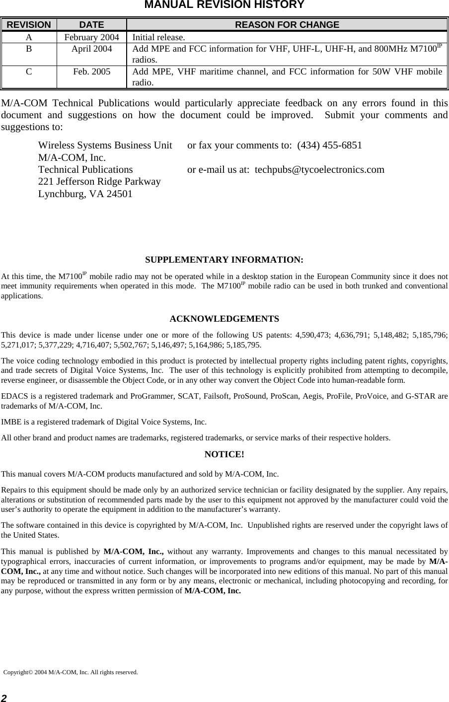  2 MANUAL REVISION HISTORY REVISION  DATE  REASON FOR CHANGE A  February 2004  Initial release. B  April 2004  Add MPE and FCC information for VHF, UHF-L, UHF-H, and 800MHz M7100IP radios. C  Feb. 2005  Add MPE, VHF maritime channel, and FCC information for 50W VHF mobile radio. M/A-COM Technical Publications would particularly appreciate feedback on any errors found in this document and suggestions on how the document could be improved.  Submit your comments and suggestions to: Wireless Systems Business Unit  or fax your comments to:  (434) 455-6851 M/A-COM, Inc. Technical Publications  or e-mail us at:  techpubs@tycoelectronics.com 221 Jefferson Ridge Parkway Lynchburg, VA 24501     SUPPLEMENTARY INFORMATION: At this time, the M7100IP mobile radio may not be operated while in a desktop station in the European Community since it does not meet immunity requirements when operated in this mode.  The M7100IP mobile radio can be used in both trunked and conventional applications. ACKNOWLEDGEMENTS This device is made under license under one or more of the following US patents: 4,590,473; 4,636,791; 5,148,482; 5,185,796; 5,271,017; 5,377,229; 4,716,407; 5,502,767; 5,146,497; 5,164,986; 5,185,795. The voice coding technology embodied in this product is protected by intellectual property rights including patent rights, copyrights, and trade secrets of Digital Voice Systems, Inc.  The user of this technology is explicitly prohibited from attempting to decompile, reverse engineer, or disassemble the Object Code, or in any other way convert the Object Code into human-readable form. EDACS is a registered trademark and ProGrammer, SCAT, Failsoft, ProSound, ProScan, Aegis, ProFile, ProVoice, and G-STAR are trademarks of M/A-COM, Inc. IMBE is a registered trademark of Digital Voice Systems, Inc. All other brand and product names are trademarks, registered trademarks, or service marks of their respective holders. NOTICE! This manual covers M/A-COM products manufactured and sold by M/A-COM, Inc. Repairs to this equipment should be made only by an authorized service technician or facility designated by the supplier. Any repairs, alterations or substitution of recommended parts made by the user to this equipment not approved by the manufacturer could void the user’s authority to operate the equipment in addition to the manufacturer’s warranty. The software contained in this device is copyrighted by M/A-COM, Inc.  Unpublished rights are reserved under the copyright laws of the United States. This manual is published by M/A-COM, Inc., without any warranty. Improvements and changes to this manual necessitated by typographical errors, inaccuracies of current information, or improvements to programs and/or equipment, may be made by M/A-COM, Inc., at any time and without notice. Such changes will be incorporated into new editions of this manual. No part of this manual may be reproduced or transmitted in any form or by any means, electronic or mechanical, including photocopying and recording, for any purpose, without the express written permission of M/A-COM, Inc.  Copyright© 2004 M/A-COM, Inc. All rights reserved. 