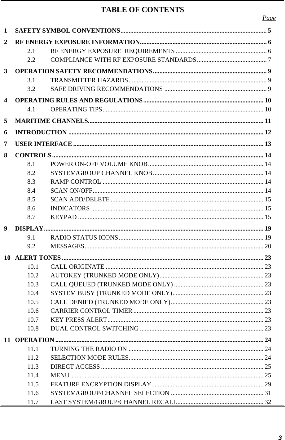 3 TABLE OF CONTENTS  Page 1 SAFETY SYMBOL CONVENTIONS.......................................................................................... 5 2 RF ENERGY EXPOSURE INFORMATION.............................................................................. 6 2.1 RF ENERGY EXPOSURE  REQUIREMENTS ........................................................ 6 2.2 COMPLIANCE WITH RF EXPOSURE STANDARDS........................................... 7 3 OPERATION SAFETY RECOMMENDATIONS...................................................................... 9 3.1 TRANSMITTER HAZARDS..................................................................................... 9 3.2 SAFE DRIVING RECOMMENDATIONS ............................................................... 9 4 OPERATING RULES AND REGULATIONS.......................................................................... 10 4.1 OPERATING TIPS................................................................................................... 10 5 MARITIME CHANNELS............................................................................................................ 11 6 INTRODUCTION ........................................................................................................................ 12 7 USER INTERFACE ..................................................................................................................... 13 8 CONTROLS.................................................................................................................................. 14 8.1 POWER ON-OFF VOLUME KNOB....................................................................... 14 8.2 SYSTEM/GROUP CHANNEL KNOB.................................................................... 14 8.3 RAMP CONTROL ................................................................................................... 14 8.4 SCAN ON/OFF......................................................................................................... 14 8.5 SCAN ADD/DELETE.............................................................................................. 15 8.6 INDICATORS .......................................................................................................... 15 8.7 KEYPAD .................................................................................................................. 15 9 DISPLAY....................................................................................................................................... 19 9.1 RADIO STATUS ICONS......................................................................................... 19 9.2 MESSAGES.............................................................................................................. 20 10 ALERT TONES............................................................................................................................ 23 10.1 CALL ORIGINATE .................................................................................................23 10.2 AUTOKEY (TRUNKED MODE ONLY)................................................................ 23 10.3 CALL QUEUED (TRUNKED MODE ONLY) ....................................................... 23 10.4 SYSTEM BUSY (TRUNKED MODE ONLY)........................................................ 23 10.5 CALL DENIED (TRUNKED MODE ONLY)......................................................... 23 10.6 CARRIER CONTROL TIMER ................................................................................ 23 10.7 KEY PRESS ALERT................................................................................................ 23 10.8 DUAL CONTROL SWITCHING ............................................................................ 23 11 OPERATION ................................................................................................................................ 24 11.1 TURNING THE RADIO ON ................................................................................... 24 11.2 SELECTION MODE RULES................................................................................... 24 11.3 DIRECT ACCESS.................................................................................................... 25 11.4 MENU....................................................................................................................... 25 11.5 FEATURE ENCRYPTION DISPLAY..................................................................... 29 11.6 SYSTEM/GROUP/CHANNEL SELECTION ......................................................... 31 11.7 LAST SYSTEM/GROUP/CHANNEL RECALL..................................................... 32 