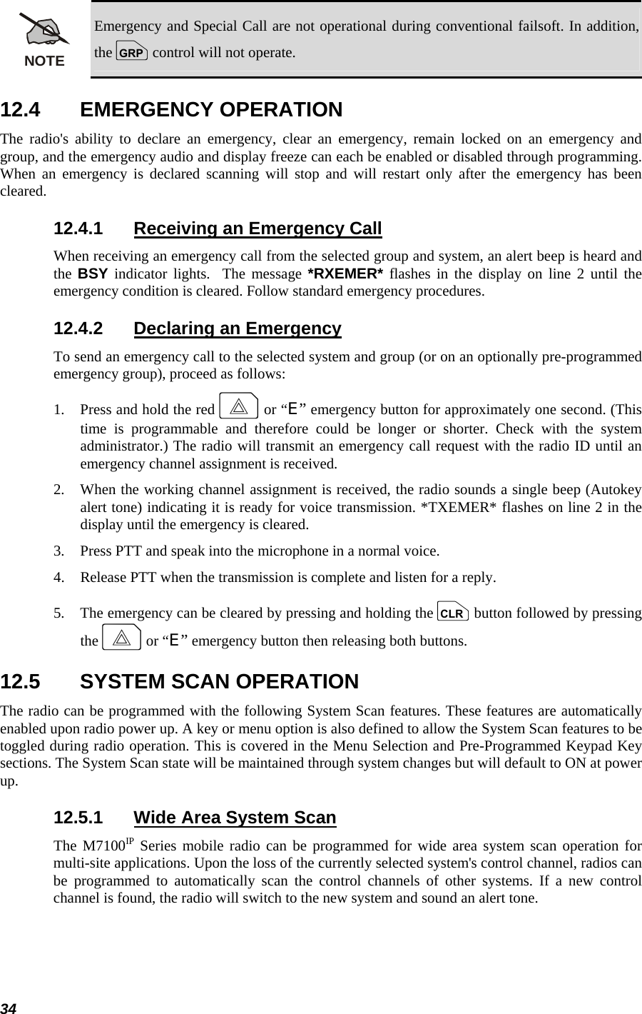  34 NOTE Emergency and Special Call are not operational during conventional failsoft. In addition, the g control will not operate. 12.4 EMERGENCY OPERATION The radio&apos;s ability to declare an emergency, clear an emergency, remain locked on an emergency and group, and the emergency audio and display freeze can each be enabled or disabled through programming. When an emergency is declared scanning will stop and will restart only after the emergency has been cleared. 12.4.1  Receiving an Emergency Call When receiving an emergency call from the selected group and system, an alert beep is heard and the  BSY indicator lights.  The message *RXEMER* flashes in the display on line 2 until the emergency condition is cleared. Follow standard emergency procedures. 12.4.2  Declaring an Emergency To send an emergency call to the selected system and group (or on an optionally pre-programmed emergency group), proceed as follows: 1.   Press and hold the red E or “E” emergency button for approximately one second. (This time is programmable and therefore could be longer or shorter. Check with the system administrator.) The radio will transmit an emergency call request with the radio ID until an emergency channel assignment is received. 2.   When the working channel assignment is received, the radio sounds a single beep (Autokey alert tone) indicating it is ready for voice transmission. *TXEMER* flashes on line 2 in the display until the emergency is cleared. 3.   Press PTT and speak into the microphone in a normal voice. 4.   Release PTT when the transmission is complete and listen for a reply. 5.   The emergency can be cleared by pressing and holding the c button followed by pressing the E or “E” emergency button then releasing both buttons. 12.5  SYSTEM SCAN OPERATION The radio can be programmed with the following System Scan features. These features are automatically enabled upon radio power up. A key or menu option is also defined to allow the System Scan features to be toggled during radio operation. This is covered in the Menu Selection and Pre-Programmed Keypad Key sections. The System Scan state will be maintained through system changes but will default to ON at power up. 12.5.1  Wide Area System Scan The M7100IP Series mobile radio can be programmed for wide area system scan operation for multi-site applications. Upon the loss of the currently selected system&apos;s control channel, radios can be programmed to automatically scan the control channels of other systems. If a new control channel is found, the radio will switch to the new system and sound an alert tone. 