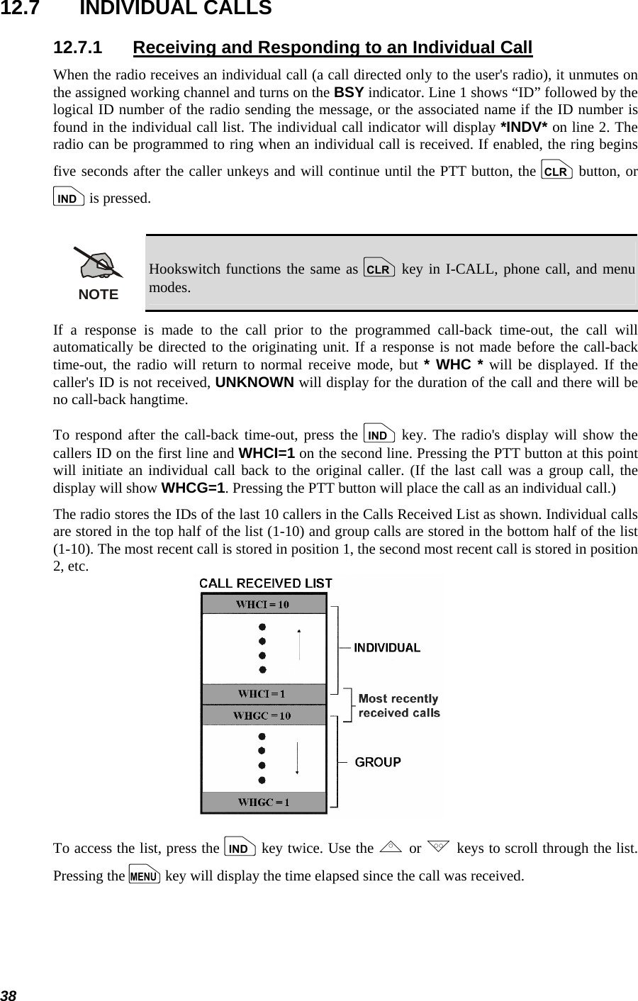  38 12.7 INDIVIDUAL CALLS 12.7.1  Receiving and Responding to an Individual Call When the radio receives an individual call (a call directed only to the user&apos;s radio), it unmutes on the assigned working channel and turns on the BSY indicator. Line 1 shows “ID” followed by the logical ID number of the radio sending the message, or the associated name if the ID number is found in the individual call list. The individual call indicator will display *INDV* on line 2. The radio can be programmed to ring when an individual call is received. If enabled, the ring begins five seconds after the caller unkeys and will continue until the PTT button, the c button, or i is pressed.  NOTE Hookswitch functions the same as c key in I-CALL, phone call, and menu modes. If a response is made to the call prior to the programmed call-back time-out, the call will automatically be directed to the originating unit. If a response is not made before the call-back time-out, the radio will return to normal receive mode, but * WHC * will be displayed. If the caller&apos;s ID is not received, UNKNOWN will display for the duration of the call and there will be no call-back hangtime. To respond after the call-back time-out, press the i key. The radio&apos;s display will show the callers ID on the first line and WHCI=1 on the second line. Pressing the PTT button at this point will initiate an individual call back to the original caller. (If the last call was a group call, the display will show WHCG=1. Pressing the PTT button will place the call as an individual call.) The radio stores the IDs of the last 10 callers in the Calls Received List as shown. Individual calls are stored in the top half of the list (1-10) and group calls are stored in the bottom half of the list (1-10). The most recent call is stored in position 1, the second most recent call is stored in position 2, etc.  To access the list, press the i key twice. Use the , or . keys to scroll through the list. Pressing the m key will display the time elapsed since the call was received. 