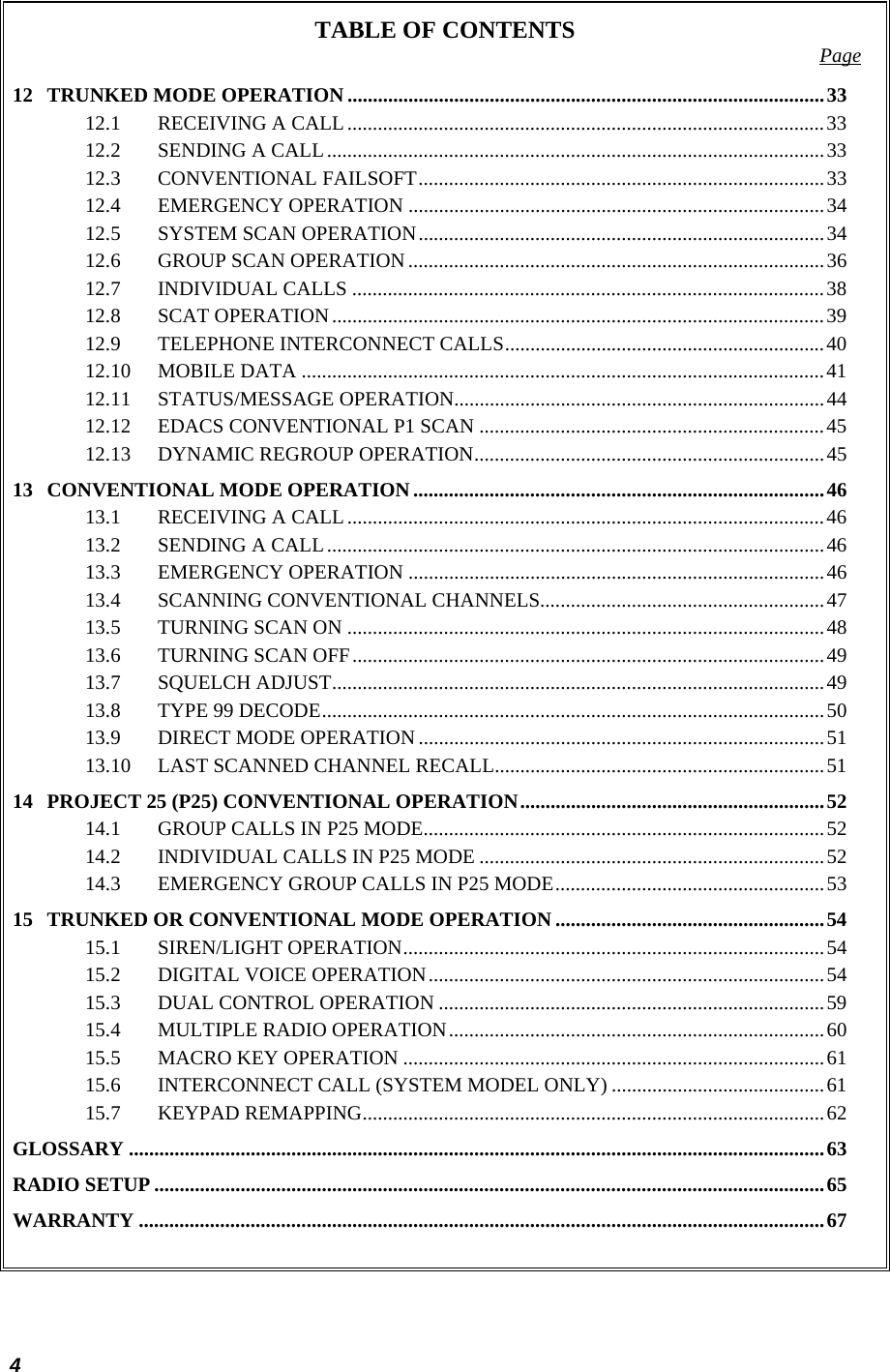  4 TABLE OF CONTENTS  Page 12 TRUNKED MODE OPERATION ..............................................................................................33 12.1 RECEIVING A CALL..............................................................................................33 12.2 SENDING A CALL..................................................................................................33 12.3 CONVENTIONAL FAILSOFT................................................................................33 12.4 EMERGENCY OPERATION ..................................................................................34 12.5 SYSTEM SCAN OPERATION................................................................................34 12.6 GROUP SCAN OPERATION..................................................................................36 12.7 INDIVIDUAL CALLS .............................................................................................38 12.8 SCAT OPERATION.................................................................................................39 12.9 TELEPHONE INTERCONNECT CALLS...............................................................40 12.10 MOBILE DATA .......................................................................................................41 12.11 STATUS/MESSAGE OPERATION.........................................................................44 12.12 EDACS CONVENTIONAL P1 SCAN ....................................................................45 12.13 DYNAMIC REGROUP OPERATION.....................................................................45 13 CONVENTIONAL MODE OPERATION.................................................................................46 13.1 RECEIVING A CALL..............................................................................................46 13.2 SENDING A CALL..................................................................................................46 13.3 EMERGENCY OPERATION ..................................................................................46 13.4 SCANNING CONVENTIONAL CHANNELS........................................................47 13.5 TURNING SCAN ON ..............................................................................................48 13.6 TURNING SCAN OFF.............................................................................................49 13.7 SQUELCH ADJUST.................................................................................................49 13.8 TYPE 99 DECODE...................................................................................................50 13.9 DIRECT MODE OPERATION ................................................................................51 13.10 LAST SCANNED CHANNEL RECALL.................................................................51 14 PROJECT 25 (P25) CONVENTIONAL OPERATION............................................................52 14.1 GROUP CALLS IN P25 MODE...............................................................................52 14.2 INDIVIDUAL CALLS IN P25 MODE ....................................................................52 14.3 EMERGENCY GROUP CALLS IN P25 MODE.....................................................53 15 TRUNKED OR CONVENTIONAL MODE OPERATION .....................................................54 15.1 SIREN/LIGHT OPERATION...................................................................................54 15.2 DIGITAL VOICE OPERATION..............................................................................54 15.3 DUAL CONTROL OPERATION ............................................................................59 15.4 MULTIPLE RADIO OPERATION..........................................................................60 15.5 MACRO KEY OPERATION ...................................................................................61 15.6 INTERCONNECT CALL (SYSTEM MODEL ONLY) ..........................................61 15.7 KEYPAD REMAPPING...........................................................................................62 GLOSSARY .........................................................................................................................................63 RADIO SETUP ....................................................................................................................................65 WARRANTY .......................................................................................................................................67  
