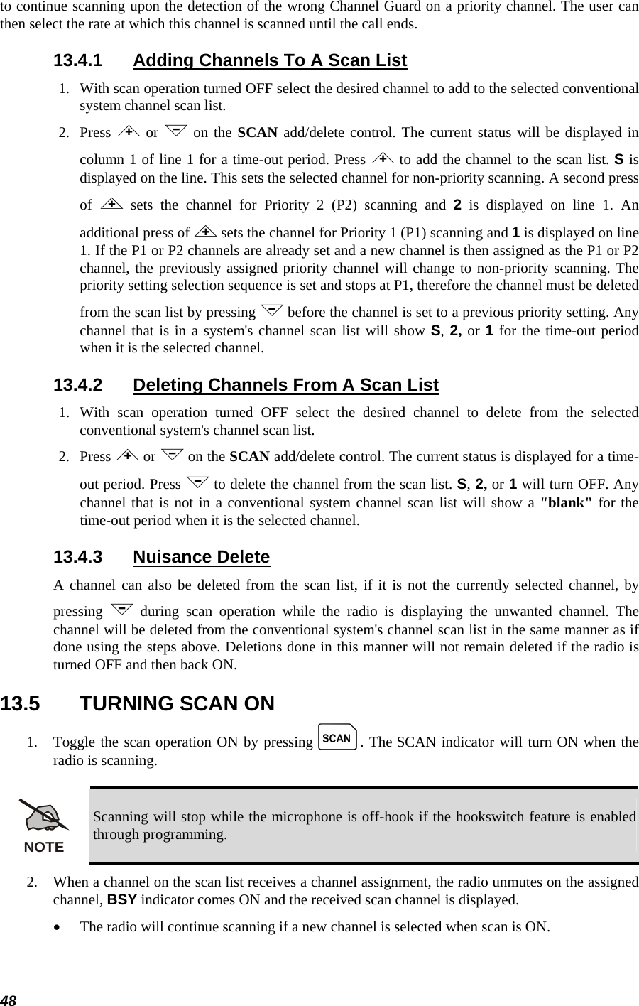  48 to continue scanning upon the detection of the wrong Channel Guard on a priority channel. The user can then select the rate at which this channel is scanned until the call ends. 13.4.1  Adding Channels To A Scan List 1.  With scan operation turned OFF select the desired channel to add to the selected conventional system channel scan list. 2.   Press &lt; or &gt; on the SCAN add/delete control. The current status will be displayed in column 1 of line 1 for a time-out period. Press &lt; to add the channel to the scan list. S is displayed on the line. This sets the selected channel for non-priority scanning. A second press of  &lt; sets the channel for Priority 2 (P2) scanning and 2 is displayed on line 1. An additional press of &lt; sets the channel for Priority 1 (P1) scanning and 1 is displayed on line 1. If the P1 or P2 channels are already set and a new channel is then assigned as the P1 or P2 channel, the previously assigned priority channel will change to non-priority scanning. The priority setting selection sequence is set and stops at P1, therefore the channel must be deleted from the scan list by pressing &gt; before the channel is set to a previous priority setting. Any channel that is in a system&apos;s channel scan list will show S, 2, or 1 for the time-out period when it is the selected channel. 13.4.2  Deleting Channels From A Scan List 1.  With scan operation turned OFF select the desired channel to delete from the selected conventional system&apos;s channel scan list. 2.   Press &lt; or &gt; on the SCAN add/delete control. The current status is displayed for a time-out period. Press &gt; to delete the channel from the scan list. S, 2, or 1 will turn OFF. Any channel that is not in a conventional system channel scan list will show a &quot;blank&quot; for the time-out period when it is the selected channel. 13.4.3 Nuisance Delete A channel can also be deleted from the scan list, if it is not the currently selected channel, by pressing  &gt; during scan operation while the radio is displaying the unwanted channel. The channel will be deleted from the conventional system&apos;s channel scan list in the same manner as if done using the steps above. Deletions done in this manner will not remain deleted if the radio is turned OFF and then back ON. 13.5  TURNING SCAN ON 1.   Toggle the scan operation ON by pressing k. The SCAN indicator will turn ON when the radio is scanning.  NOTE Scanning will stop while the microphone is off-hook if the hookswitch feature is enabled through programming. 2.   When a channel on the scan list receives a channel assignment, the radio unmutes on the assigned channel, BSY indicator comes ON and the received scan channel is displayed. • The radio will continue scanning if a new channel is selected when scan is ON. 