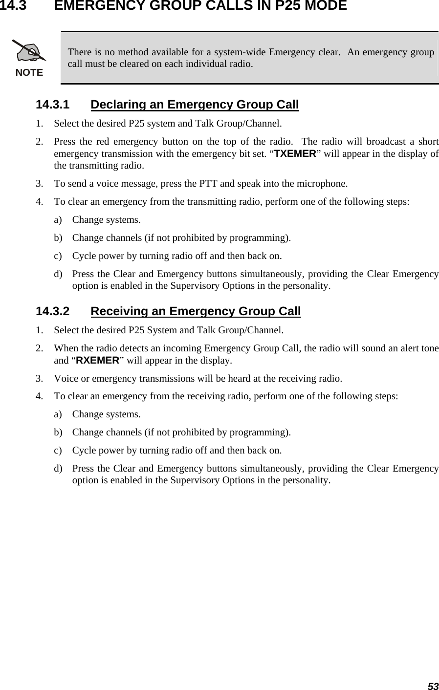 53 14.3  EMERGENCY GROUP CALLS IN P25 MODE  NOTE There is no method available for a system-wide Emergency clear.  An emergency group call must be cleared on each individual radio. 14.3.1  Declaring an Emergency Group Call 1. Select the desired P25 system and Talk Group/Channel. 2. Press the red emergency button on the top of the radio.  The radio will broadcast a short emergency transmission with the emergency bit set. “TXEMER” will appear in the display of the transmitting radio. 3. To send a voice message, press the PTT and speak into the microphone. 4. To clear an emergency from the transmitting radio, perform one of the following steps: a) Change systems. b) Change channels (if not prohibited by programming). c) Cycle power by turning radio off and then back on. d) Press the Clear and Emergency buttons simultaneously, providing the Clear Emergency option is enabled in the Supervisory Options in the personality. 14.3.2  Receiving an Emergency Group Call 1. Select the desired P25 System and Talk Group/Channel. 2. When the radio detects an incoming Emergency Group Call, the radio will sound an alert tone and “RXEMER” will appear in the display. 3. Voice or emergency transmissions will be heard at the receiving radio. 4. To clear an emergency from the receiving radio, perform one of the following steps: a) Change systems. b) Change channels (if not prohibited by programming). c) Cycle power by turning radio off and then back on.  d) Press the Clear and Emergency buttons simultaneously, providing the Clear Emergency option is enabled in the Supervisory Options in the personality. 