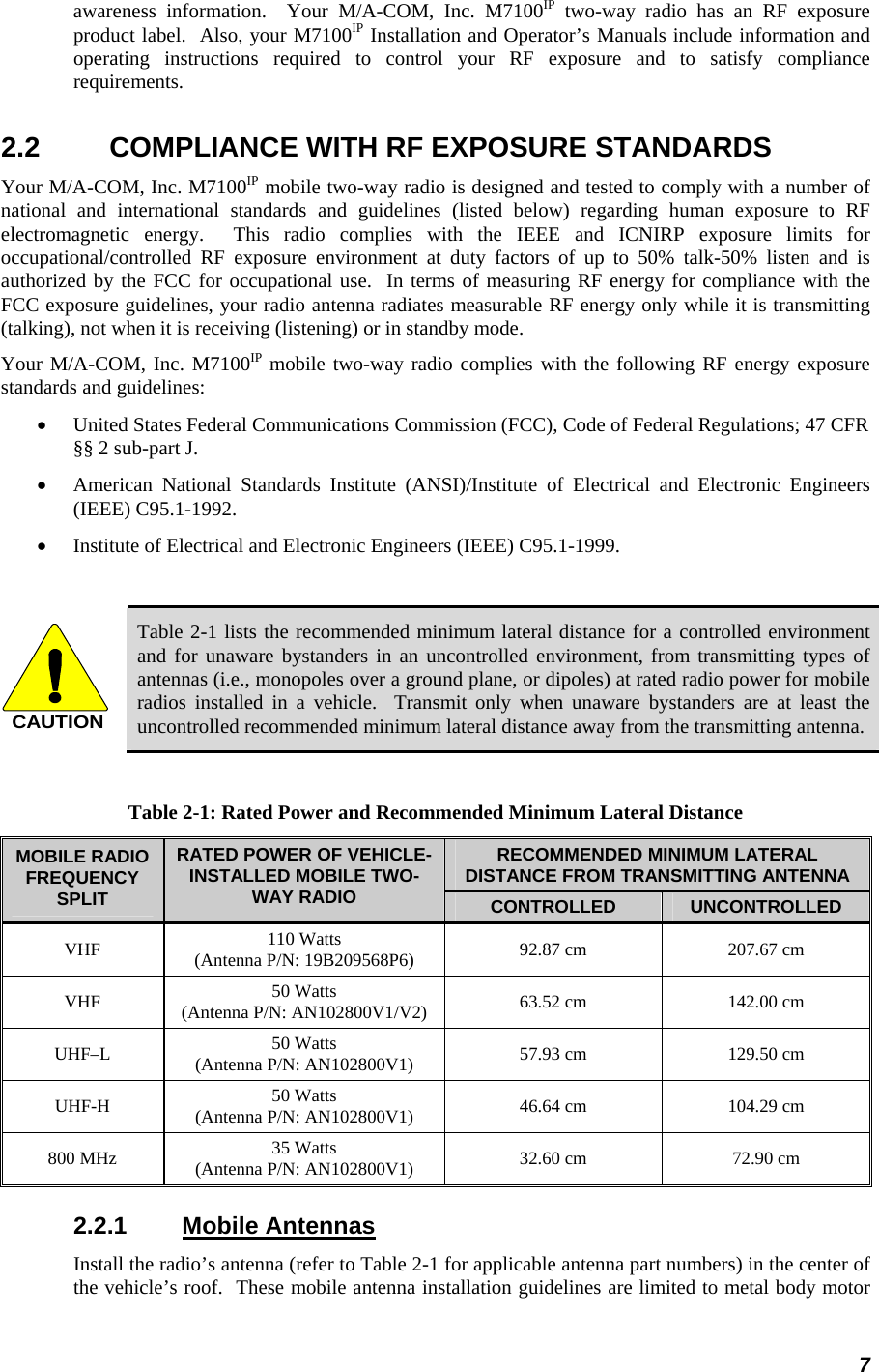 7 awareness information.  Your M/A-COM, Inc. M7100IP two-way radio has an RF exposure product label.  Also, your M7100IP Installation and Operator’s Manuals include information and operating instructions required to control your RF exposure and to satisfy compliance requirements. 2.2  COMPLIANCE WITH RF EXPOSURE STANDARDS Your M/A-COM, Inc. M7100IP mobile two-way radio is designed and tested to comply with a number of national and international standards and guidelines (listed below) regarding human exposure to RF electromagnetic energy.  This radio complies with the IEEE and ICNIRP exposure limits for occupational/controlled RF exposure environment at duty factors of up to 50% talk-50% listen and is authorized by the FCC for occupational use.  In terms of measuring RF energy for compliance with the FCC exposure guidelines, your radio antenna radiates measurable RF energy only while it is transmitting (talking), not when it is receiving (listening) or in standby mode. Your M/A-COM, Inc. M7100IP mobile two-way radio complies with the following RF energy exposure standards and guidelines: • United States Federal Communications Commission (FCC), Code of Federal Regulations; 47 CFR §§ 2 sub-part J. • American National Standards Institute (ANSI)/Institute of Electrical and Electronic Engineers (IEEE) C95.1-1992. • Institute of Electrical and Electronic Engineers (IEEE) C95.1-1999.  CAUTION Table 2-1 lists the recommended minimum lateral distance for a controlled environment and for unaware bystanders in an uncontrolled environment, from transmitting types of antennas (i.e., monopoles over a ground plane, or dipoles) at rated radio power for mobile radios installed in a vehicle.  Transmit only when unaware bystanders are at least the uncontrolled recommended minimum lateral distance away from the transmitting antenna.  Table 2-1: Rated Power and Recommended Minimum Lateral Distance RECOMMENDED MINIMUM LATERAL DISTANCE FROM TRANSMITTING ANTENNA MOBILE RADIO FREQUENCY SPLIT RATED POWER OF VEHICLE-INSTALLED MOBILE TWO-WAY RADIO  CONTROLLED  UNCONTROLLED VHF  110 Watts (Antenna P/N: 19B209568P6)  92.87 cm  207.67 cm VHF  50 Watts (Antenna P/N: AN102800V1/V2)  63.52 cm  142.00 cm UHF–L  50 Watts (Antenna P/N: AN102800V1)  57.93 cm  129.50 cm UHF-H  50 Watts (Antenna P/N: AN102800V1)  46.64 cm  104.29 cm 800 MHz  35 Watts (Antenna P/N: AN102800V1)  32.60 cm  72.90 cm 2.2.1 Mobile Antennas Install the radio’s antenna (refer to Table 2-1 for applicable antenna part numbers) in the center of the vehicle’s roof.  These mobile antenna installation guidelines are limited to metal body motor 