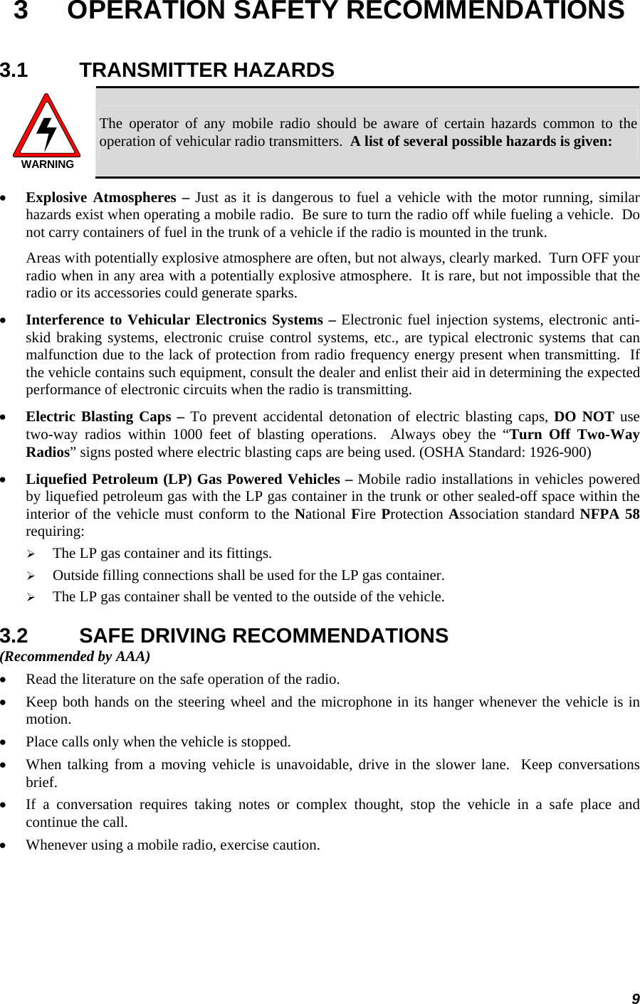 9 3  OPERATION SAFETY RECOMMENDATIONS 3.1 TRANSMITTER HAZARDS WARNING The operator of any mobile radio should be aware of certain hazards common to the operation of vehicular radio transmitters.  A list of several possible hazards is given: • Explosive Atmospheres – Just as it is dangerous to fuel a vehicle with the motor running, similar hazards exist when operating a mobile radio.  Be sure to turn the radio off while fueling a vehicle.  Do not carry containers of fuel in the trunk of a vehicle if the radio is mounted in the trunk. Areas with potentially explosive atmosphere are often, but not always, clearly marked.  Turn OFF your radio when in any area with a potentially explosive atmosphere.  It is rare, but not impossible that the radio or its accessories could generate sparks. • Interference to Vehicular Electronics Systems – Electronic fuel injection systems, electronic anti-skid braking systems, electronic cruise control systems, etc., are typical electronic systems that can malfunction due to the lack of protection from radio frequency energy present when transmitting.  If the vehicle contains such equipment, consult the dealer and enlist their aid in determining the expected performance of electronic circuits when the radio is transmitting. • Electric Blasting Caps – To prevent accidental detonation of electric blasting caps, DO NOT use two-way radios within 1000 feet of blasting operations.  Always obey the “Turn Off Two-Way Radios” signs posted where electric blasting caps are being used. (OSHA Standard: 1926-900) • Liquefied Petroleum (LP) Gas Powered Vehicles – Mobile radio installations in vehicles powered by liquefied petroleum gas with the LP gas container in the trunk or other sealed-off space within the interior of the vehicle must conform to the National Fire Protection Association standard NFPA 58 requiring: ¾ The LP gas container and its fittings. ¾ Outside filling connections shall be used for the LP gas container. ¾ The LP gas container shall be vented to the outside of the vehicle. 3.2  SAFE DRIVING RECOMMENDATIONS (Recommended by AAA) • Read the literature on the safe operation of the radio. • Keep both hands on the steering wheel and the microphone in its hanger whenever the vehicle is in motion. • Place calls only when the vehicle is stopped. • When talking from a moving vehicle is unavoidable, drive in the slower lane.  Keep conversations brief. • If a conversation requires taking notes or complex thought, stop the vehicle in a safe place and continue the call. • Whenever using a mobile radio, exercise caution. 