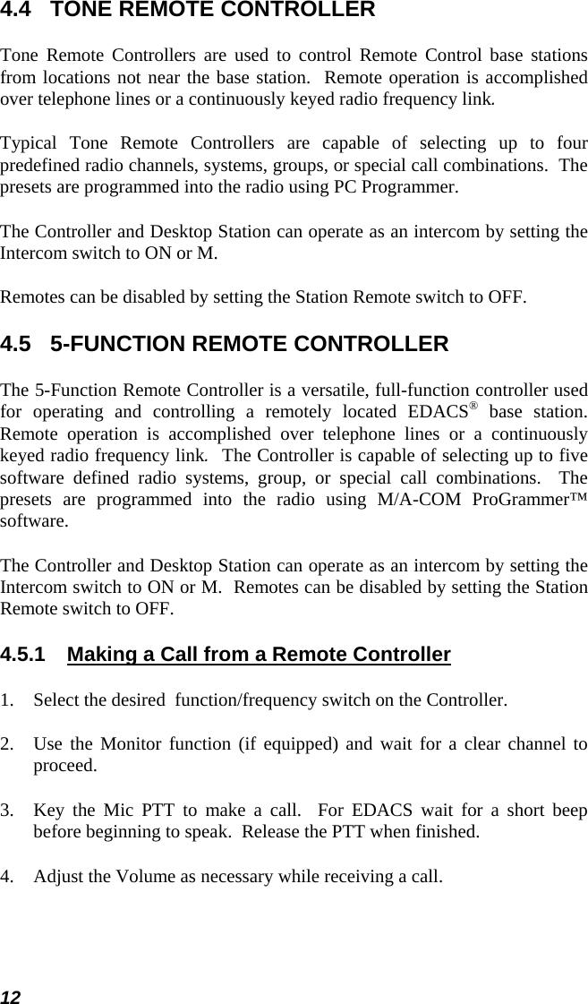 12 4.4  TONE REMOTE CONTROLLER Tone Remote Controllers are used to control Remote Control base stations from locations not near the base station.  Remote operation is accomplished over telephone lines or a continuously keyed radio frequency link. Typical Tone Remote Controllers are capable of selecting up to four predefined radio channels, systems, groups, or special call combinations.  The presets are programmed into the radio using PC Programmer. The Controller and Desktop Station can operate as an intercom by setting the Intercom switch to ON or M. Remotes can be disabled by setting the Station Remote switch to OFF. 4.5  5-FUNCTION REMOTE CONTROLLER The 5-Function Remote Controller is a versatile, full-function controller used for operating and controlling a remotely located EDACS® base station.  Remote operation is accomplished over telephone lines or a continuously keyed radio frequency link.  The Controller is capable of selecting up to five software defined radio systems, group, or special call combinations.  The presets are programmed into the radio using M/A-COM ProGrammer™ software. The Controller and Desktop Station can operate as an intercom by setting the Intercom switch to ON or M.  Remotes can be disabled by setting the Station Remote switch to OFF. 4.5.1  Making a Call from a Remote Controller 1. Select the desired  function/frequency switch on the Controller. 2. Use the Monitor function (if equipped) and wait for a clear channel to proceed. 3. Key the Mic PTT to make a call.  For EDACS wait for a short beep before beginning to speak.  Release the PTT when finished. 4. Adjust the Volume as necessary while receiving a call. 