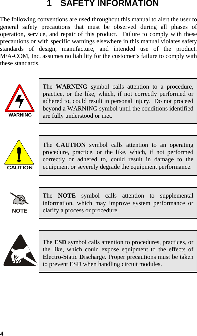 1 SAFETY INFORMATION The following conventions are used throughout this manual to alert the user to general safety precautions that must be observed during all phases of operation, service, and repair of this product.  Failure to comply with these precautions or with specific warnings elsewhere in this manual violates safety standards of design, manufacture, and intended use of the product.   M/A-COM, Inc. assumes no liability for the customer’s failure to comply with these standards.  WARNING The  WARNING symbol calls attention to a procedure, practice, or the like, which, if not correctly performed or adhered to, could result in personal injury.  Do not proceed beyond a WARNING symbol until the conditions identified are fully understood or met.   CAUTION The  CAUTION symbol calls attention to an operating procedure, practice, or the like, which, if not performed correctly or adhered to, could result in damage to the equipment or severely degrade the equipment performance.   NOTE The  NOTE symbol calls attention to supplemental information, which may improve system performance or clarify a process or procedure.    The ESD symbol calls attention to procedures, practices, or the like, which could expose equipment to the effects of Electro-Static Discharge. Proper precautions must be taken to prevent ESD when handling circuit modules.   4 