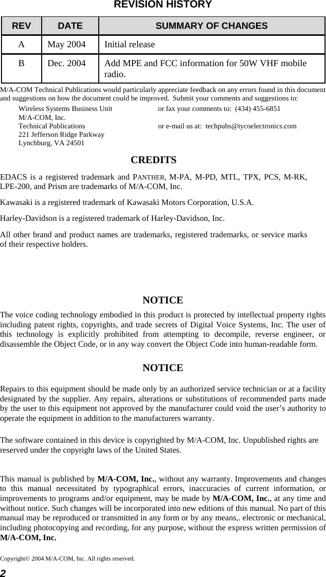 2 Copyright© 2004 M/A-COM, Inc. All rights reserved.REVISION HISTORY REV  DATE  SUMMARY OF CHANGES A  May 2004  Initial release B  Dec. 2004  Add MPE and FCC information for 50W VHF mobile radio. M/A-COM Technical Publications would particularly appreciate feedback on any errors found in this document and suggestions on how the document could be improved.  Submit your comments and suggestions to: Wireless Systems Business Unit  or fax your comments to:  (434) 455-6851 M/A-COM, Inc. Technical Publications  or e-mail us at:  techpubs@tycoelectronics.com 221 Jefferson Ridge Parkway Lynchburg, VA 24501 CREDITS EDACS is a registered trademark and PANTHER, M-PA, M-PD, MTL, TPX, PCS, M-RK, LPE-200, and Prism are trademarks of M/A-COM, Inc. Kawasaki is a registered trademark of Kawasaki Motors Corporation, U.S.A. Harley-Davidson is a registered trademark of Harley-Davidson, Inc. All other brand and product names are trademarks, registered trademarks, or service marks of their respective holders.   NOTICE The voice coding technology embodied in this product is protected by intellectual property rights including patent rights, copyrights, and trade secrets of Digital Voice Systems, Inc. The user of this technology is explicitly prohibited from attempting to decompile, reverse engineer, or disassemble the Object Code, or in any way convert the Object Code into human-readable form. NOTICE Repairs to this equipment should be made only by an authorized service technician or at a facility designated by the supplier. Any repairs, alterations or substitutions of recommended parts made by the user to this equipment not approved by the manufacturer could void the user’s authority to operate the equipment in addition to the manufacturers warranty. The software contained in this device is copyrighted by M/A-COM, Inc. Unpublished rights are reserved under the copyright laws of the United States. This manual is published by M/A-COM, Inc., without any warranty. Improvements and changes to this manual necessitated by typographical errors, inaccuracies of current information, or improvements to programs and/or equipment, may be made by M/A-COM, Inc., at any time and without notice. Such changes will be incorporated into new editions of this manual. No part of this manual may be reproduced or transmitted in any form or by any means,. electronic or mechanical, including photocopying and recording, for any purpose, without the express written permission of M/A-COM, Inc. 