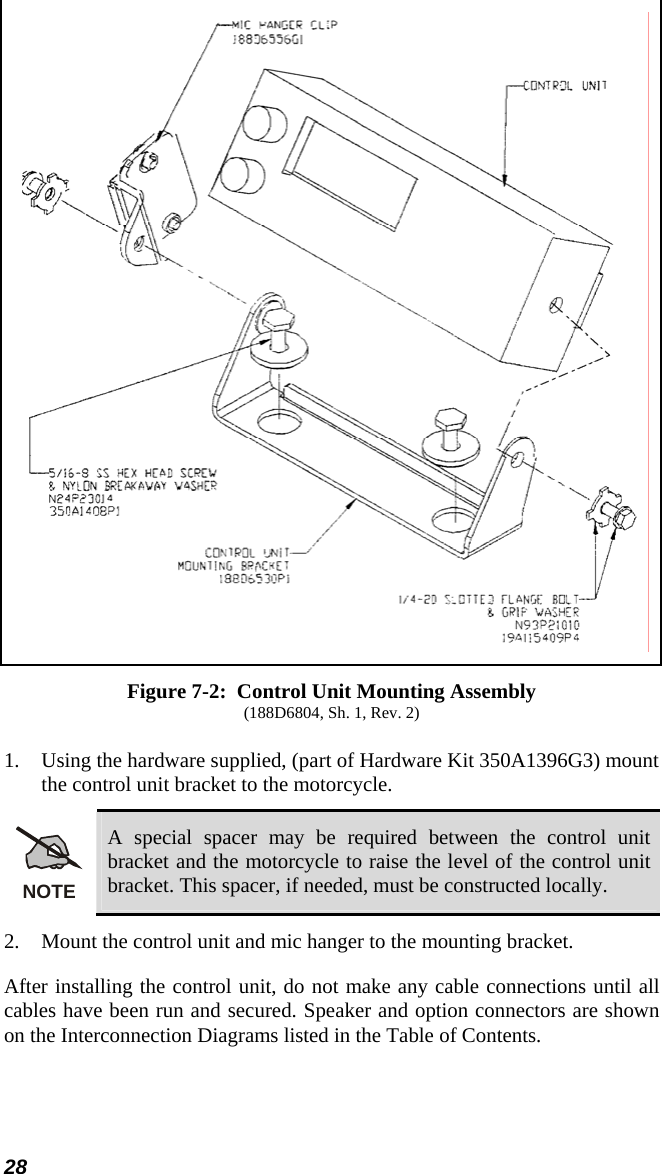 28  Figure 7-2:  Control Unit Mounting Assembly (188D6804, Sh. 1, Rev. 2) 1.   Using the hardware supplied, (part of Hardware Kit 350A1396G3) mount the control unit bracket to the motorcycle. NOTE A special spacer may be required between the control unit bracket and the motorcycle to raise the level of the control unit bracket. This spacer, if needed, must be constructed locally. 2.  Mount the control unit and mic hanger to the mounting bracket. After installing the control unit, do not make any cable connections until all cables have been run and secured. Speaker and option connectors are shown on the Interconnection Diagrams listed in the Table of Contents. 