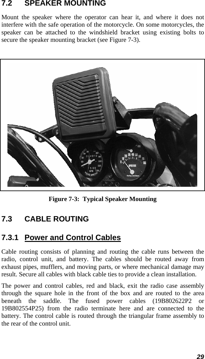  29 7.2 SPEAKER MOUNTING Mount the speaker where the operator can hear it, and where it does not interfere with the safe operation of the motorcycle. On some motorcycles, the speaker can be attached to the windshield bracket using existing bolts to secure the speaker mounting bracket (see Figure 7-3).   Figure 7-3:  Typical Speaker Mounting 7.3  CABLE ROUTING  7.3.1  Power and Control Cables Cable routing consists of planning and routing the cable runs between the radio, control unit, and battery. The cables should be routed away from exhaust pipes, mufflers, and moving parts, or where mechanical damage may result. Secure all cables with black cable ties to provide a clean installation. The power and control cables, red and black, exit the radio case assembly through the square hole in the front of the box and are routed to the area beneath the saddle. The fused power cables (19B802622P2 or 19B802554P25) from the radio terminate here and are connected to the battery. The control cable is routed through the triangular frame assembly to the rear of the control unit. 
