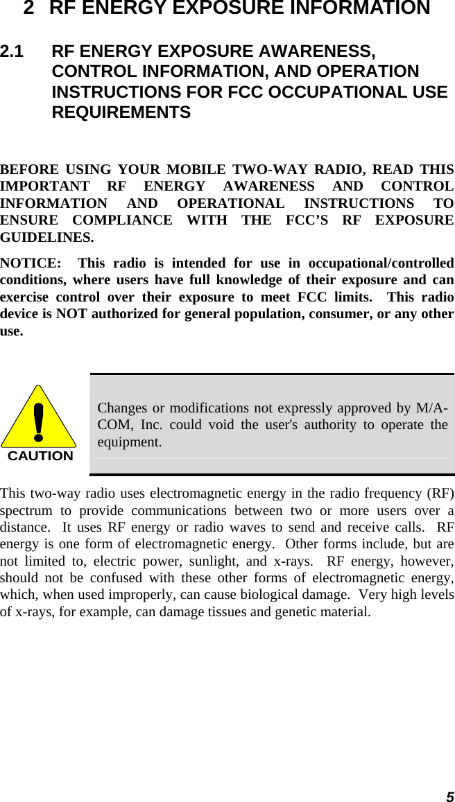  5 2  RF ENERGY EXPOSURE INFORMATION 2.1  RF ENERGY EXPOSURE AWARENESS, CONTROL INFORMATION, AND OPERATION INSTRUCTIONS FOR FCC OCCUPATIONAL USE REQUIREMENTS  BEFORE USING YOUR MOBILE TWO-WAY RADIO, READ THIS IMPORTANT RF ENERGY AWARENESS AND CONTROL INFORMATION AND OPERATIONAL INSTRUCTIONS TO ENSURE COMPLIANCE WITH THE FCC’S RF EXPOSURE GUIDELINES. NOTICE:  This radio is intended for use in occupational/controlled conditions, where users have full knowledge of their exposure and can exercise control over their exposure to meet FCC limits.  This radio device is NOT authorized for general population, consumer, or any other use.  CAUTION Changes or modifications not expressly approved by M/A-COM, Inc. could void the user&apos;s authority to operate the equipment. This two-way radio uses electromagnetic energy in the radio frequency (RF) spectrum to provide communications between two or more users over a distance.  It uses RF energy or radio waves to send and receive calls.  RF energy is one form of electromagnetic energy.  Other forms include, but are not limited to, electric power, sunlight, and x-rays.  RF energy, however, should not be confused with these other forms of electromagnetic energy, which, when used improperly, can cause biological damage.  Very high levels of x-rays, for example, can damage tissues and genetic material. 