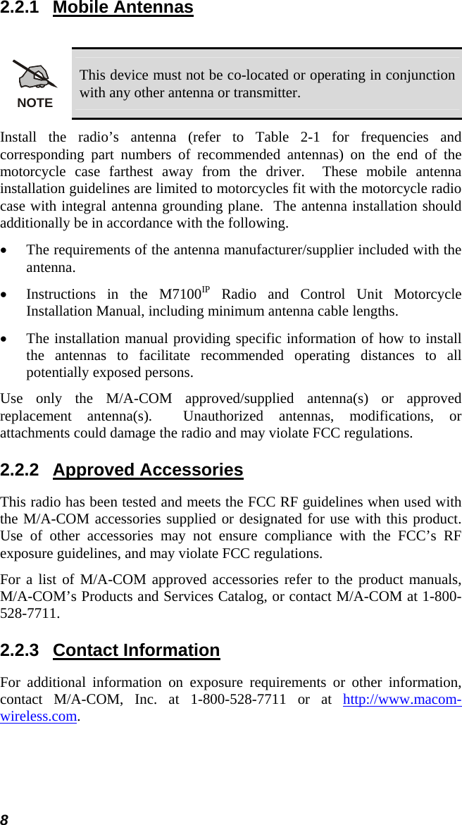 8 2.2.1 Mobile Antennas  NOTE This device must not be co-located or operating in conjunction with any other antenna or transmitter. Install the radio’s antenna (refer to Table 2-1 for frequencies and corresponding part numbers of recommended antennas) on the end of the motorcycle case farthest away from the driver.  These mobile antenna installation guidelines are limited to motorcycles fit with the motorcycle radio case with integral antenna grounding plane.  The antenna installation should additionally be in accordance with the following. • The requirements of the antenna manufacturer/supplier included with the antenna. • Instructions in the M7100IP Radio and Control Unit Motorcycle Installation Manual, including minimum antenna cable lengths. • The installation manual providing specific information of how to install the antennas to facilitate recommended operating distances to all potentially exposed persons. Use only the M/A-COM approved/supplied antenna(s) or approved replacement antenna(s).  Unauthorized antennas, modifications, or attachments could damage the radio and may violate FCC regulations. 2.2.2 Approved Accessories This radio has been tested and meets the FCC RF guidelines when used with the M/A-COM accessories supplied or designated for use with this product.  Use of other accessories may not ensure compliance with the FCC’s RF exposure guidelines, and may violate FCC regulations. For a list of M/A-COM approved accessories refer to the product manuals, M/A-COM’s Products and Services Catalog, or contact M/A-COM at 1-800-528-7711. 2.2.3 Contact Information For additional information on exposure requirements or other information, contact M/A-COM, Inc. at 1-800-528-7711 or at http://www.macom-wireless.com. 