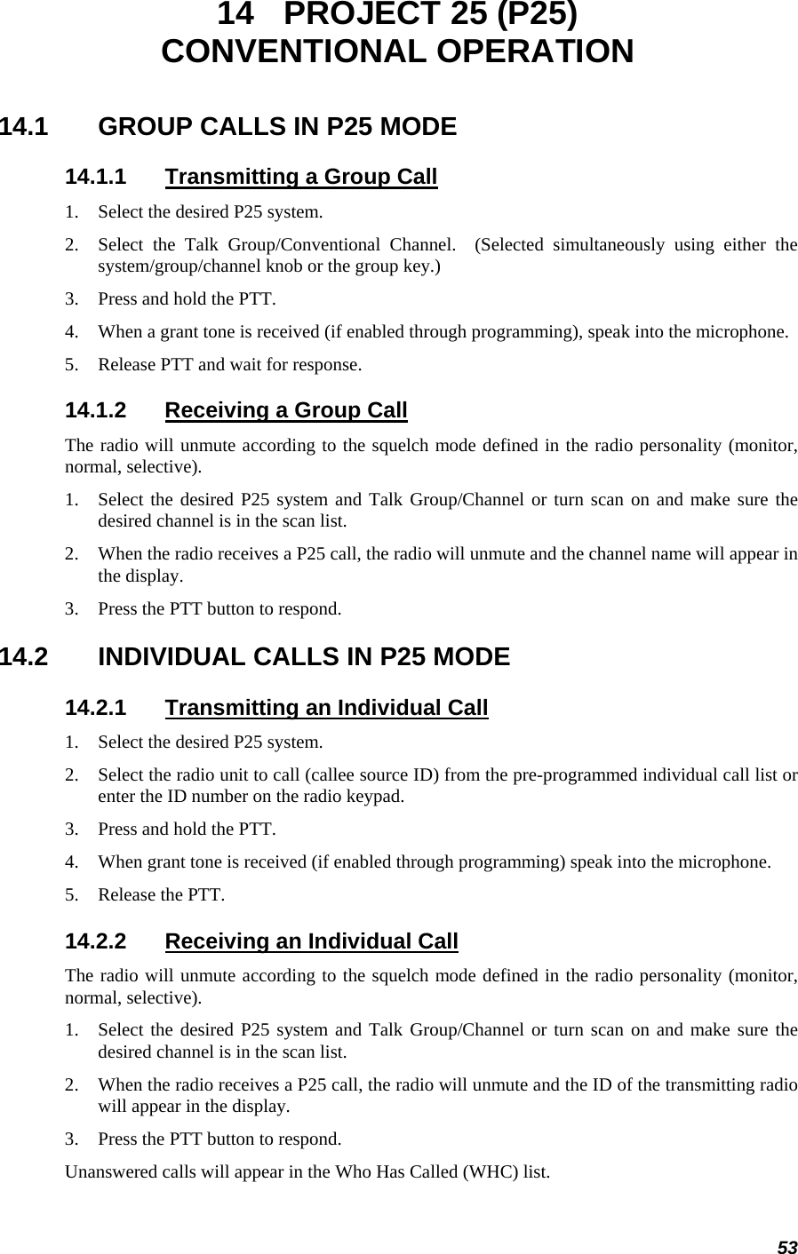 53 14  PROJECT 25 (P25) CONVENTIONAL OPERATION 14.1  GROUP CALLS IN P25 MODE 14.1.1  Transmitting a Group Call 1. Select the desired P25 system.  2. Select the Talk Group/Conventional Channel.  (Selected simultaneously using either the system/group/channel knob or the group key.) 3. Press and hold the PTT. 4. When a grant tone is received (if enabled through programming), speak into the microphone. 5. Release PTT and wait for response. 14.1.2  Receiving a Group Call The radio will unmute according to the squelch mode defined in the radio personality (monitor, normal, selective). 1. Select the desired P25 system and Talk Group/Channel or turn scan on and make sure the desired channel is in the scan list. 2. When the radio receives a P25 call, the radio will unmute and the channel name will appear in the display. 3. Press the PTT button to respond. 14.2  INDIVIDUAL CALLS IN P25 MODE 14.2.1  Transmitting an Individual Call 1. Select the desired P25 system.  2. Select the radio unit to call (callee source ID) from the pre-programmed individual call list or enter the ID number on the radio keypad. 3. Press and hold the PTT. 4. When grant tone is received (if enabled through programming) speak into the microphone. 5. Release the PTT. 14.2.2  Receiving an Individual Call The radio will unmute according to the squelch mode defined in the radio personality (monitor, normal, selective). 1. Select the desired P25 system and Talk Group/Channel or turn scan on and make sure the desired channel is in the scan list. 2. When the radio receives a P25 call, the radio will unmute and the ID of the transmitting radio will appear in the display. 3. Press the PTT button to respond. Unanswered calls will appear in the Who Has Called (WHC) list. 