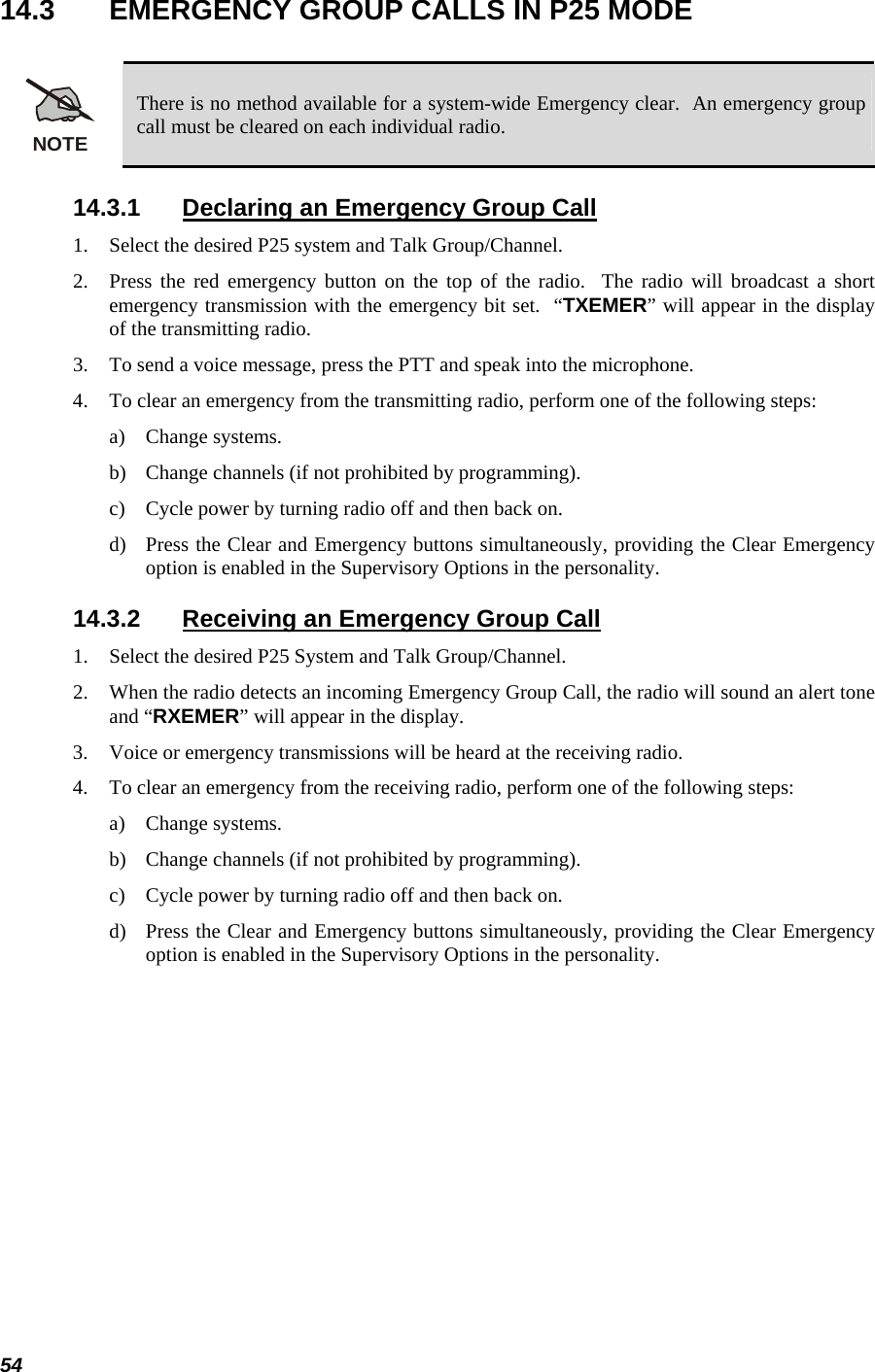 54 14.3  EMERGENCY GROUP CALLS IN P25 MODE  NOTE There is no method available for a system-wide Emergency clear.  An emergency group call must be cleared on each individual radio. 14.3.1  Declaring an Emergency Group Call 1. Select the desired P25 system and Talk Group/Channel. 2. Press the red emergency button on the top of the radio.  The radio will broadcast a short emergency transmission with the emergency bit set.  “TXEMER” will appear in the display of the transmitting radio. 3. To send a voice message, press the PTT and speak into the microphone. 4. To clear an emergency from the transmitting radio, perform one of the following steps: a) Change systems. b) Change channels (if not prohibited by programming). c) Cycle power by turning radio off and then back on. d) Press the Clear and Emergency buttons simultaneously, providing the Clear Emergency option is enabled in the Supervisory Options in the personality. 14.3.2  Receiving an Emergency Group Call 1. Select the desired P25 System and Talk Group/Channel. 2. When the radio detects an incoming Emergency Group Call, the radio will sound an alert tone and “RXEMER” will appear in the display. 3. Voice or emergency transmissions will be heard at the receiving radio. 4. To clear an emergency from the receiving radio, perform one of the following steps: a) Change systems. b) Change channels (if not prohibited by programming). c) Cycle power by turning radio off and then back on.  d) Press the Clear and Emergency buttons simultaneously, providing the Clear Emergency option is enabled in the Supervisory Options in the personality. 