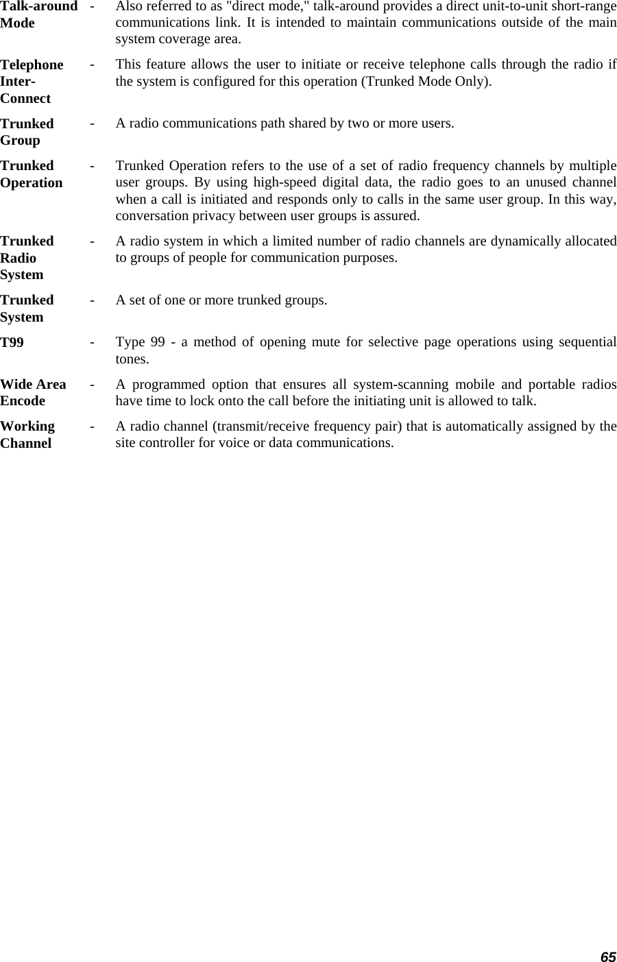 65 Talk-around Mode   -   Also referred to as &quot;direct mode,&quot; talk-around provides a direct unit-to-unit short-range communications link. It is intended to maintain communications outside of the mainsystem coverage area.  Telephone Inter- Connect -   This feature allows the user to initiate or receive telephone calls through the radio ifthe system is configured for this operation (Trunked Mode Only).  Trunked  Group   -   A radio communications path shared by two or more users.  Trunked  Operation   -   Trunked Operation refers to the use of a set of radio frequency channels by multipleuser groups. By using high-speed digital data, the radio goes to an unused channel when a call is initiated and responds only to calls in the same user group. In this way,conversation privacy between user groups is assured.  Trunked  Radio  System  -   A radio system in which a limited number of radio channels are dynamically allocatedto groups of people for communication purposes.  Trunked  System   -   A set of one or more trunked groups.  T99  -   Type 99 - a method of opening mute for selective page operations using sequential tones.  Wide Area  Encode   -   A programmed option that ensures all system-scanning mobile and portable radios have time to lock onto the call before the initiating unit is allowed to talk.  Working  Channel   -   A radio channel (transmit/receive frequency pair) that is automatically assigned by the site controller for voice or data communications.  