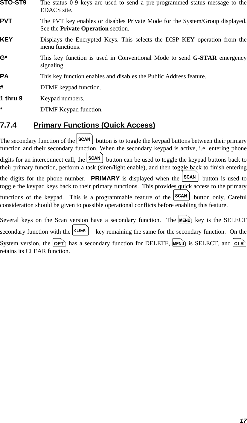 17 STO-ST9   The status 0-9 keys are used to send a pre-programmed status message to the EDACS site. PVT     The PVT key enables or disables Private Mode for the System/Group displayed.  See the Private Operation section. KEY    Displays the Encrypted Keys. This selects the DISP KEY operation from the menu functions. G*     This key function is used in Conventional Mode to send G-STAR emergency signaling. PA     This key function enables and disables the Public Address feature. #     DTMF keypad function. 1 thru 9  Keypad numbers. *     DTMF Keypad function. 7.7.4  Primary Functions (Quick Access) The secondary function of the k button is to toggle the keypad buttons between their primary function and their secondary function. When the secondary keypad is active, i.e. entering phone digits for an interconnect call, the k button can be used to toggle the keypad buttons back to their primary function, perform a task (siren/light enable), and then toggle back to finish entering the digits for the phone number.  PRIMARY is displayed when the k button is used to toggle the keypad keys back to their primary functions.  This provides quick access to the primary functions of the keypad.  This is a programmable feature of the k button only. Careful consideration should be given to possible operational conflicts before enabling this feature. Several keys on the Scan version have a secondary function.  The m key is the SELECT secondary function with the C key remaining the same for the secondary function.  On the System version, the o has a secondary function for DELETE, m is SELECT, and c retains its CLEAR function. 