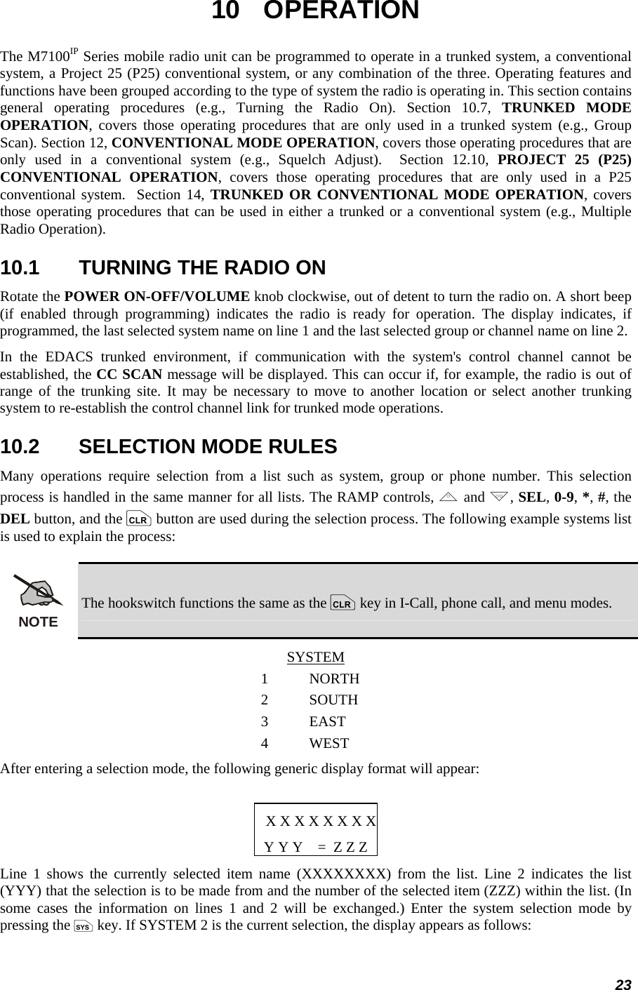 23 10 OPERATION The M7100IP Series mobile radio unit can be programmed to operate in a trunked system, a conventional system, a Project 25 (P25) conventional system, or any combination of the three. Operating features and functions have been grouped according to the type of system the radio is operating in. This section contains general operating procedures (e.g., Turning the Radio On). Section 10.7, TRUNKED MODE OPERATION, covers those operating procedures that are only used in a trunked system (e.g., Group Scan). Section 12, CONVENTIONAL MODE OPERATION, covers those operating procedures that are only used in a conventional system (e.g., Squelch Adjust).  Section 12.10, PROJECT 25 (P25) CONVENTIONAL OPERATION, covers those operating procedures that are only used in a P25 conventional system.  Section 14, TRUNKED OR CONVENTIONAL MODE OPERATION, covers those operating procedures that can be used in either a trunked or a conventional system (e.g., Multiple Radio Operation). 10.1  TURNING THE RADIO ON Rotate the POWER ON-OFF/VOLUME knob clockwise, out of detent to turn the radio on. A short beep (if enabled through programming) indicates the radio is ready for operation. The display indicates, if programmed, the last selected system name on line 1 and the last selected group or channel name on line 2. In the EDACS trunked environment, if communication with the system&apos;s control channel cannot be established, the CC SCAN message will be displayed. This can occur if, for example, the radio is out of range of the trunking site. It may be necessary to move to another location or select another trunking system to re-establish the control channel link for trunked mode operations. 10.2  SELECTION MODE RULES Many operations require selection from a list such as system, group or phone number. This selection process is handled in the same manner for all lists. The RAMP controls, , and ., SEL, 0-9, *, #, the DEL button, and the c button are used during the selection process. The following example systems list is used to explain the process: NOTE The hookswitch functions the same as the c key in I-Call, phone call, and menu modes. SYSTEM 1 NORTH 2 SOUTH 3 EAST 4 WEST After entering a selection mode, the following generic display format will appear:  X X X X X X X XY Y Y    =  Z Z Z Line 1 shows the currently selected item name (XXXXXXXX) from the list. Line 2 indicates the list (YYY) that the selection is to be made from and the number of the selected item (ZZZ) within the list. (In some cases the information on lines 1 and 2 will be exchanged.) Enter the system selection mode by pressing the S key. If SYSTEM 2 is the current selection, the display appears as follows: 