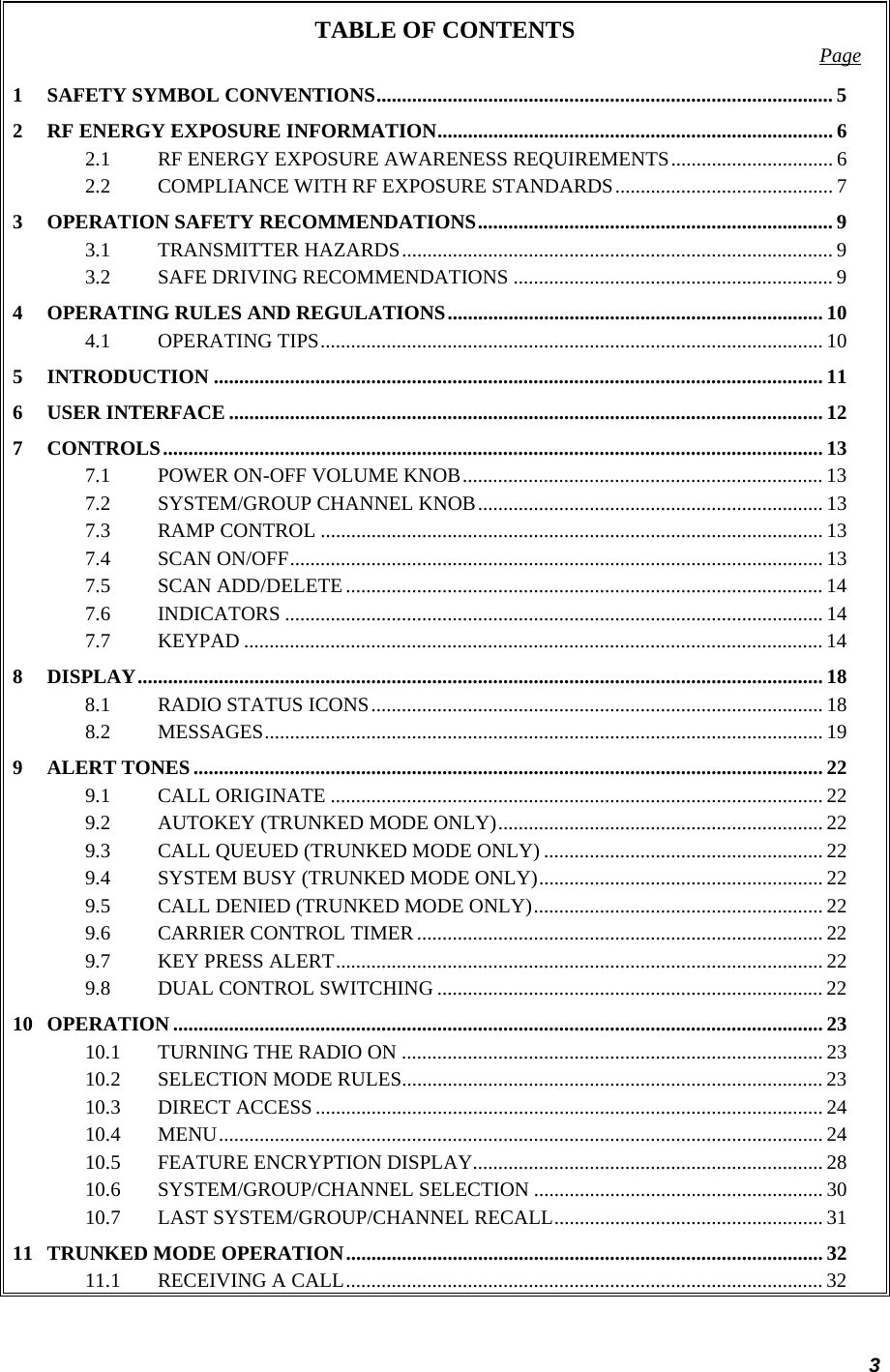 3 TABLE OF CONTENTS  Page 1 SAFETY SYMBOL CONVENTIONS.......................................................................................... 5 2 RF ENERGY EXPOSURE INFORMATION.............................................................................. 6 2.1 RF ENERGY EXPOSURE AWARENESS REQUIREMENTS................................ 6 2.2 COMPLIANCE WITH RF EXPOSURE STANDARDS........................................... 7 3 OPERATION SAFETY RECOMMENDATIONS...................................................................... 9 3.1 TRANSMITTER HAZARDS..................................................................................... 9 3.2 SAFE DRIVING RECOMMENDATIONS ............................................................... 9 4 OPERATING RULES AND REGULATIONS.......................................................................... 10 4.1 OPERATING TIPS................................................................................................... 10 5 INTRODUCTION ........................................................................................................................ 11 6 USER INTERFACE ..................................................................................................................... 12 7 CONTROLS.................................................................................................................................. 13 7.1 POWER ON-OFF VOLUME KNOB....................................................................... 13 7.2 SYSTEM/GROUP CHANNEL KNOB.................................................................... 13 7.3 RAMP CONTROL ................................................................................................... 13 7.4 SCAN ON/OFF......................................................................................................... 13 7.5 SCAN ADD/DELETE .............................................................................................. 14 7.6 INDICATORS .......................................................................................................... 14 7.7 KEYPAD .................................................................................................................. 14 8 DISPLAY.......................................................................................................................................18 8.1 RADIO STATUS ICONS......................................................................................... 18 8.2 MESSAGES.............................................................................................................. 19 9 ALERT TONES............................................................................................................................ 22 9.1 CALL ORIGINATE ................................................................................................. 22 9.2 AUTOKEY (TRUNKED MODE ONLY)................................................................ 22 9.3 CALL QUEUED (TRUNKED MODE ONLY) ....................................................... 22 9.4 SYSTEM BUSY (TRUNKED MODE ONLY)........................................................ 22 9.5 CALL DENIED (TRUNKED MODE ONLY)......................................................... 22 9.6 CARRIER CONTROL TIMER ................................................................................ 22 9.7 KEY PRESS ALERT................................................................................................ 22 9.8 DUAL CONTROL SWITCHING ............................................................................ 22 10 OPERATION ................................................................................................................................ 23 10.1 TURNING THE RADIO ON ................................................................................... 23 10.2 SELECTION MODE RULES................................................................................... 23 10.3 DIRECT ACCESS .................................................................................................... 24 10.4 MENU....................................................................................................................... 24 10.5 FEATURE ENCRYPTION DISPLAY..................................................................... 28 10.6 SYSTEM/GROUP/CHANNEL SELECTION ......................................................... 30 10.7 LAST SYSTEM/GROUP/CHANNEL RECALL..................................................... 31 11 TRUNKED MODE OPERATION.............................................................................................. 32 11.1 RECEIVING A CALL.............................................................................................. 32 