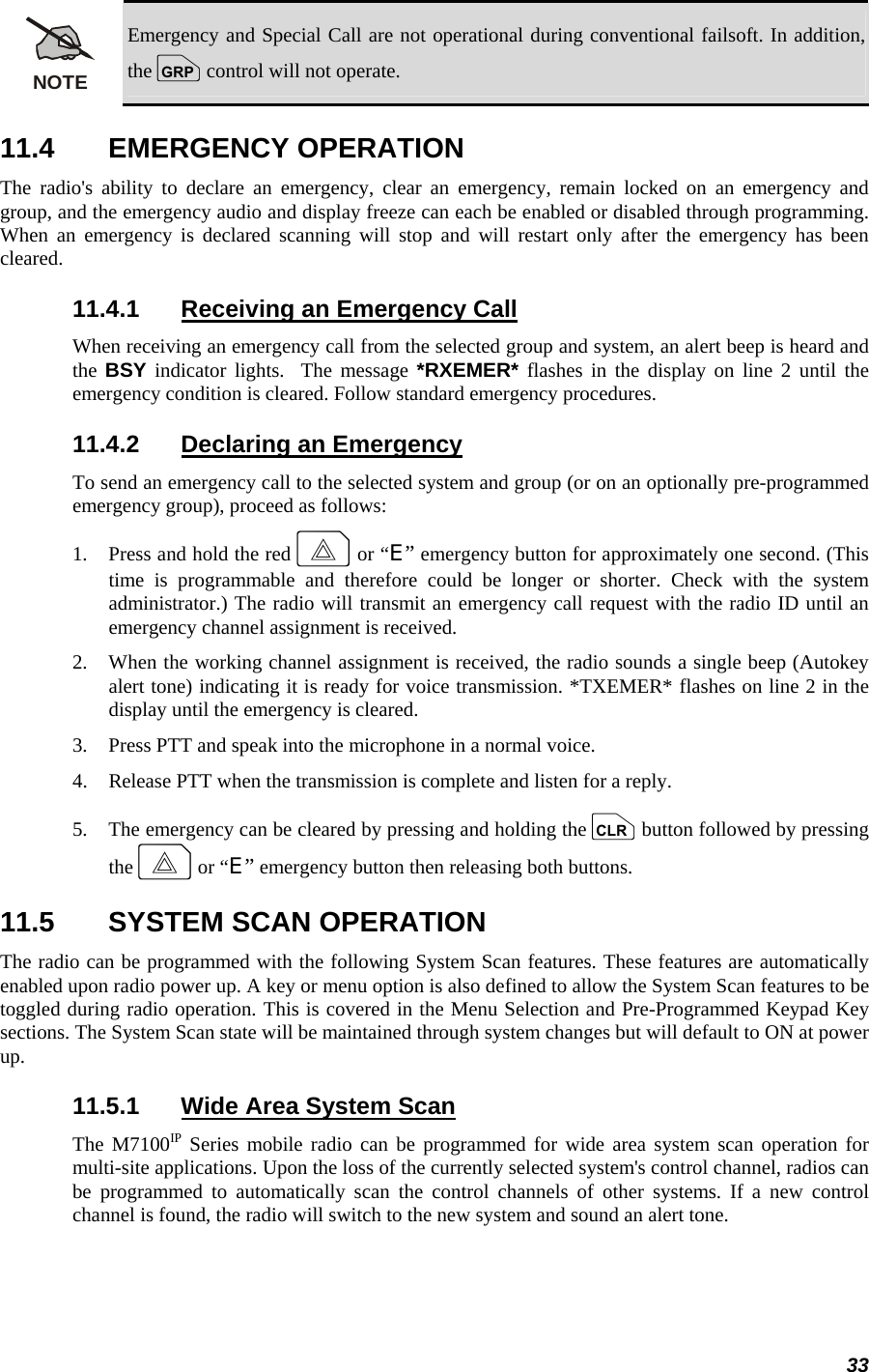 33 NOTE Emergency and Special Call are not operational during conventional failsoft. In addition, the g control will not operate. 11.4 EMERGENCY OPERATION The radio&apos;s ability to declare an emergency, clear an emergency, remain locked on an emergency and group, and the emergency audio and display freeze can each be enabled or disabled through programming. When an emergency is declared scanning will stop and will restart only after the emergency has been cleared. 11.4.1  Receiving an Emergency Call When receiving an emergency call from the selected group and system, an alert beep is heard and the  BSY indicator lights.  The message *RXEMER* flashes in the display on line 2 until the emergency condition is cleared. Follow standard emergency procedures. 11.4.2  Declaring an Emergency To send an emergency call to the selected system and group (or on an optionally pre-programmed emergency group), proceed as follows: 1.   Press and hold the red E or “E” emergency button for approximately one second. (This time is programmable and therefore could be longer or shorter. Check with the system administrator.) The radio will transmit an emergency call request with the radio ID until an emergency channel assignment is received. 2.   When the working channel assignment is received, the radio sounds a single beep (Autokey alert tone) indicating it is ready for voice transmission. *TXEMER* flashes on line 2 in the display until the emergency is cleared. 3.   Press PTT and speak into the microphone in a normal voice. 4.   Release PTT when the transmission is complete and listen for a reply. 5.   The emergency can be cleared by pressing and holding the c button followed by pressing the E or “E” emergency button then releasing both buttons. 11.5  SYSTEM SCAN OPERATION The radio can be programmed with the following System Scan features. These features are automatically enabled upon radio power up. A key or menu option is also defined to allow the System Scan features to be toggled during radio operation. This is covered in the Menu Selection and Pre-Programmed Keypad Key sections. The System Scan state will be maintained through system changes but will default to ON at power up. 11.5.1  Wide Area System Scan The M7100IP Series mobile radio can be programmed for wide area system scan operation for multi-site applications. Upon the loss of the currently selected system&apos;s control channel, radios can be programmed to automatically scan the control channels of other systems. If a new control channel is found, the radio will switch to the new system and sound an alert tone. 