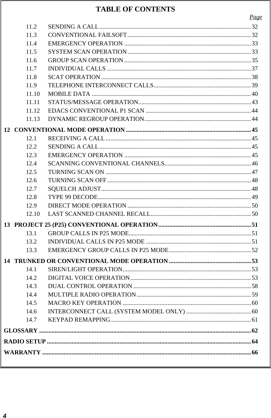  4 TABLE OF CONTENTS  Page 11.2 SENDING A CALL..................................................................................................32 11.3 CONVENTIONAL FAILSOFT................................................................................32 11.4 EMERGENCY OPERATION ..................................................................................33 11.5 SYSTEM SCAN OPERATION................................................................................33 11.6 GROUP SCAN OPERATION ..................................................................................35 11.7 INDIVIDUAL CALLS .............................................................................................37 11.8 SCAT OPERATION.................................................................................................38 11.9 TELEPHONE INTERCONNECT CALLS...............................................................39 11.10 MOBILE DATA .......................................................................................................40 11.11 STATUS/MESSAGE OPERATION.........................................................................43 11.12 EDACS CONVENTIONAL P1 SCAN ....................................................................44 11.13 DYNAMIC REGROUP OPERATION.....................................................................44 12 CONVENTIONAL MODE OPERATION.................................................................................45 12.1 RECEIVING A CALL..............................................................................................45 12.2 SENDING A CALL..................................................................................................45 12.3 EMERGENCY OPERATION ..................................................................................45 12.4 SCANNING CONVENTIONAL CHANNELS........................................................46 12.5 TURNING SCAN ON ..............................................................................................47 12.6 TURNING SCAN OFF.............................................................................................48 12.7 SQUELCH ADJUST.................................................................................................48 12.8 TYPE 99 DECODE...................................................................................................49 12.9 DIRECT MODE OPERATION ................................................................................50 12.10 LAST SCANNED CHANNEL RECALL.................................................................50 13 PROJECT 25 (P25) CONVENTIONAL OPERATION............................................................51 13.1 GROUP CALLS IN P25 MODE...............................................................................51 13.2 INDIVIDUAL CALLS IN P25 MODE ....................................................................51 13.3 EMERGENCY GROUP CALLS IN P25 MODE.....................................................52 14 TRUNKED OR CONVENTIONAL MODE OPERATION .....................................................53 14.1 SIREN/LIGHT OPERATION...................................................................................53 14.2 DIGITAL VOICE OPERATION..............................................................................53 14.3 DUAL CONTROL OPERATION ............................................................................58 14.4 MULTIPLE RADIO OPERATION..........................................................................59 14.5 MACRO KEY OPERATION ...................................................................................60 14.6 INTERCONNECT CALL (SYSTEM MODEL ONLY) ..........................................60 14.7 KEYPAD REMAPPING...........................................................................................61 GLOSSARY .........................................................................................................................................62 RADIO SETUP ....................................................................................................................................64 WARRANTY .......................................................................................................................................66  