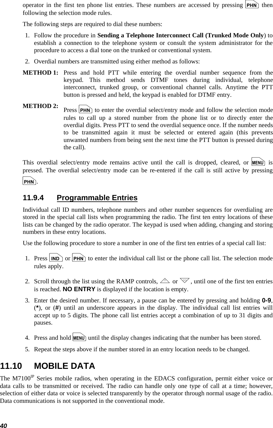  40 operator in the first ten phone list entries. These numbers are accessed by pressing p then following the selection mode rules. The following steps are required to dial these numbers: 1.   Follow the procedure in Sending a Telephone Interconnect Call (Trunked Mode Only) to establish a connection to the telephone system or consult the system administrator for the procedure to access a dial tone on the trunked or conventional system. 2.   Overdial numbers are transmitted using either method as follows:  METHOD 1:  Press and hold PTT while entering the overdial number sequence from thekeypad. This method sends DTMF tones during individual, telephoneinterconnect, trunked group, or conventional channel calls. Anytime the PTT button is pressed and held, the keypad is enabled for DTMF entry.  METHOD 2:   Press p to enter the overdial select/entry mode and follow the selection moderules to call up a stored number from the phone list or to directly enter the overdial digits. Press PTT to send the overdial sequence once. If the number needsto be transmitted again it must be selected or entered again (this preventsunwanted numbers from being sent the next time the PTT button is pressed during the call).  This overdial select/entry mode remains active until the call is dropped, cleared, or m is pressed. The overdial select/entry mode can be re-entered if the call is still active by pressing p. 11.9.4 Programmable Entries Individual call ID numbers, telephone numbers and other number sequences for overdialing are stored in the special call lists when programming the radio. The first ten entry locations of these lists can be changed by the radio operator. The keypad is used when adding, changing and storing numbers in these entry locations. Use the following procedure to store a number in one of the first ten entries of a special call list: 1.   Press i or p to enter the individual call list or the phone call list. The selection mode rules apply. 2.  Scroll through the list using the RAMP controls, , or ., until one of the first ten entries is reached. NO ENTRY is displayed if the location is empty. 3.  Enter the desired number. If necessary, a pause can be entered by pressing and holding 0-9, (*), or (#) until an underscore appears in the display. The individual call list entries will accept up to 5 digits. The phone call list entries accept a combination of up to 31 digits and pauses. 4.   Press and hold m until the display changes indicating that the number has been stored. 5.   Repeat the steps above if the number stored in an entry location needs to be changed. 11.10 MOBILE DATA The M7100IP Series mobile radios, when operating in the EDACS configuration, permit either voice or data calls to be transmitted or received. The radio can handle only one type of call at a time; however, selection of either data or voice is selected transparently by the operator through normal usage of the radio. Data communications is not supported in the conventional mode. 