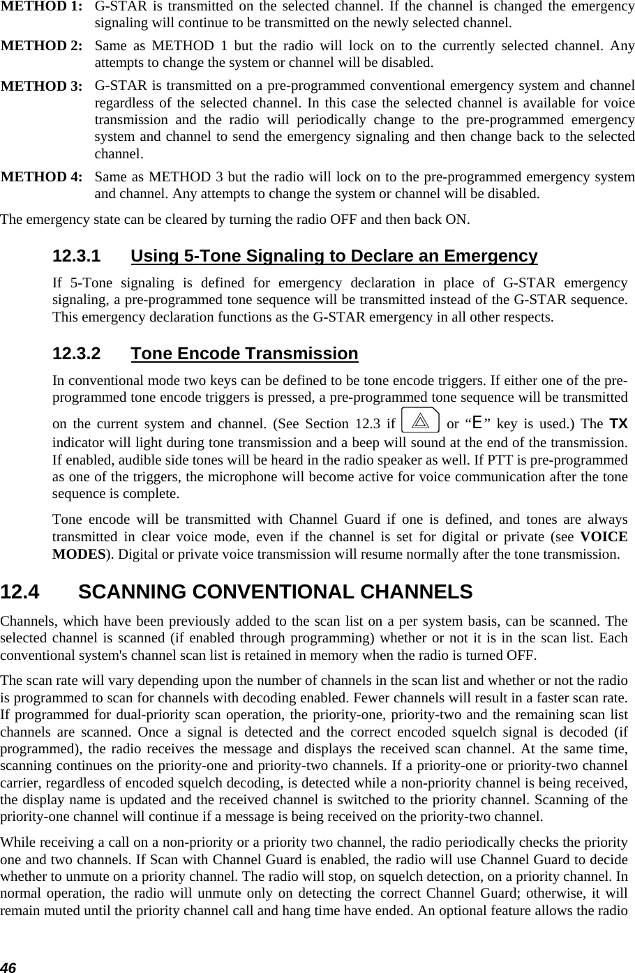  46 METHOD 1:  G-STAR is transmitted on the selected channel. If the channel is changed the emergencysignaling will continue to be transmitted on the newly selected channel.  METHOD 2:  Same as METHOD 1 but the radio will lock on to the currently selected channel. Any attempts to change the system or channel will be disabled.  METHOD 3:  G-STAR is transmitted on a pre-programmed conventional emergency system and channel regardless of the selected channel. In this case the selected channel is available for voice transmission and the radio will periodically change to the pre-programmed emergency system and channel to send the emergency signaling and then change back to the selectedchannel.  METHOD 4:  Same as METHOD 3 but the radio will lock on to the pre-programmed emergency system and channel. Any attempts to change the system or channel will be disabled.  The emergency state can be cleared by turning the radio OFF and then back ON. 12.3.1  Using 5-Tone Signaling to Declare an Emergency If 5-Tone signaling is defined for emergency declaration in place of G-STAR emergency signaling, a pre-programmed tone sequence will be transmitted instead of the G-STAR sequence. This emergency declaration functions as the G-STAR emergency in all other respects. 12.3.2  Tone Encode Transmission In conventional mode two keys can be defined to be tone encode triggers. If either one of the pre-programmed tone encode triggers is pressed, a pre-programmed tone sequence will be transmitted on the current system and channel. (See Section 12.3 if E or “E” key is used.) The TX indicator will light during tone transmission and a beep will sound at the end of the transmission. If enabled, audible side tones will be heard in the radio speaker as well. If PTT is pre-programmed as one of the triggers, the microphone will become active for voice communication after the tone sequence is complete. Tone encode will be transmitted with Channel Guard if one is defined, and tones are always transmitted in clear voice mode, even if the channel is set for digital or private (see VOICE MODES). Digital or private voice transmission will resume normally after the tone transmission. 12.4  SCANNING CONVENTIONAL CHANNELS Channels, which have been previously added to the scan list on a per system basis, can be scanned. The selected channel is scanned (if enabled through programming) whether or not it is in the scan list. Each conventional system&apos;s channel scan list is retained in memory when the radio is turned OFF. The scan rate will vary depending upon the number of channels in the scan list and whether or not the radio is programmed to scan for channels with decoding enabled. Fewer channels will result in a faster scan rate. If programmed for dual-priority scan operation, the priority-one, priority-two and the remaining scan list channels are scanned. Once a signal is detected and the correct encoded squelch signal is decoded (if programmed), the radio receives the message and displays the received scan channel. At the same time, scanning continues on the priority-one and priority-two channels. If a priority-one or priority-two channel carrier, regardless of encoded squelch decoding, is detected while a non-priority channel is being received, the display name is updated and the received channel is switched to the priority channel. Scanning of the priority-one channel will continue if a message is being received on the priority-two channel. While receiving a call on a non-priority or a priority two channel, the radio periodically checks the priority one and two channels. If Scan with Channel Guard is enabled, the radio will use Channel Guard to decide whether to unmute on a priority channel. The radio will stop, on squelch detection, on a priority channel. In normal operation, the radio will unmute only on detecting the correct Channel Guard; otherwise, it will remain muted until the priority channel call and hang time have ended. An optional feature allows the radio 