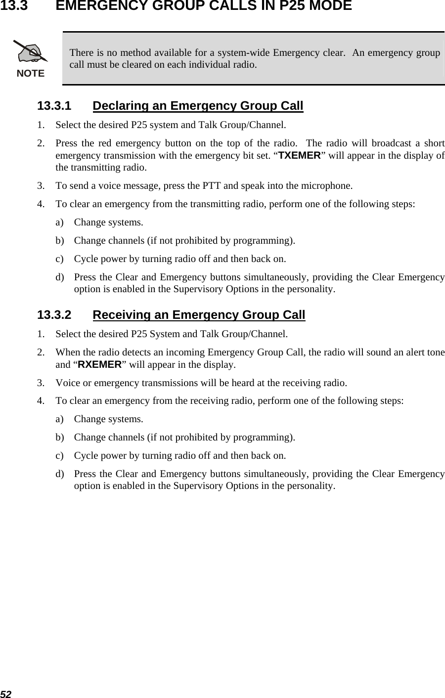  52 13.3  EMERGENCY GROUP CALLS IN P25 MODE  NOTE There is no method available for a system-wide Emergency clear.  An emergency group call must be cleared on each individual radio. 13.3.1  Declaring an Emergency Group Call 1. Select the desired P25 system and Talk Group/Channel. 2. Press the red emergency button on the top of the radio.  The radio will broadcast a short emergency transmission with the emergency bit set. “TXEMER” will appear in the display of the transmitting radio. 3. To send a voice message, press the PTT and speak into the microphone. 4. To clear an emergency from the transmitting radio, perform one of the following steps: a) Change systems. b) Change channels (if not prohibited by programming). c) Cycle power by turning radio off and then back on. d) Press the Clear and Emergency buttons simultaneously, providing the Clear Emergency option is enabled in the Supervisory Options in the personality. 13.3.2  Receiving an Emergency Group Call 1. Select the desired P25 System and Talk Group/Channel. 2. When the radio detects an incoming Emergency Group Call, the radio will sound an alert tone and “RXEMER” will appear in the display. 3. Voice or emergency transmissions will be heard at the receiving radio. 4. To clear an emergency from the receiving radio, perform one of the following steps: a) Change systems. b) Change channels (if not prohibited by programming). c) Cycle power by turning radio off and then back on.  d) Press the Clear and Emergency buttons simultaneously, providing the Clear Emergency option is enabled in the Supervisory Options in the personality. 