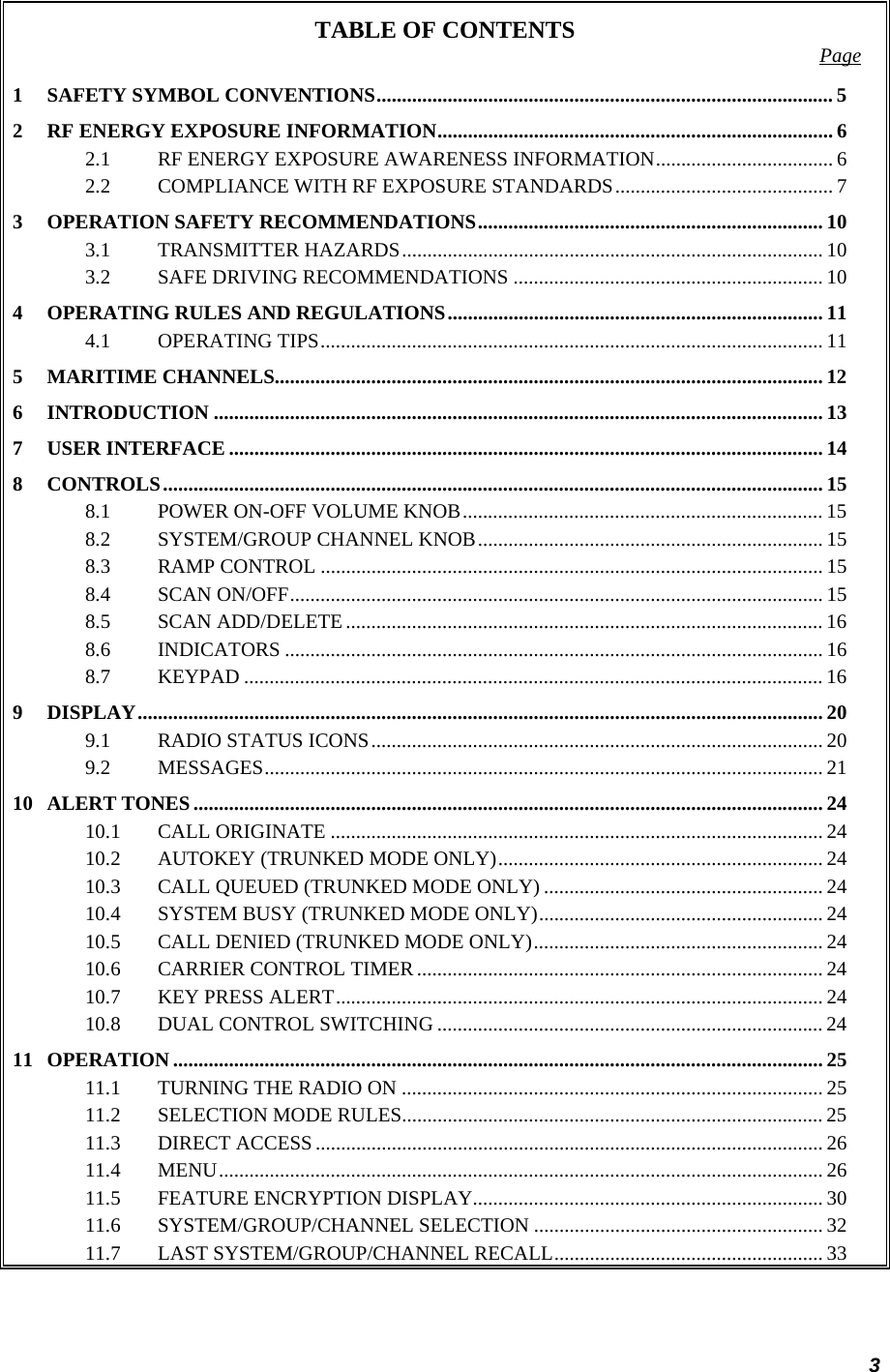3 TABLE OF CONTENTS  Page 1 SAFETY SYMBOL CONVENTIONS.......................................................................................... 5 2 RF ENERGY EXPOSURE INFORMATION.............................................................................. 6 2.1 RF ENERGY EXPOSURE AWARENESS INFORMATION................................... 6 2.2 COMPLIANCE WITH RF EXPOSURE STANDARDS........................................... 7 3 OPERATION SAFETY RECOMMENDATIONS.................................................................... 10 3.1 TRANSMITTER HAZARDS................................................................................... 10 3.2 SAFE DRIVING RECOMMENDATIONS ............................................................. 10 4 OPERATING RULES AND REGULATIONS.......................................................................... 11 4.1 OPERATING TIPS................................................................................................... 11 5 MARITIME CHANNELS............................................................................................................ 12 6 INTRODUCTION ........................................................................................................................ 13 7 USER INTERFACE ..................................................................................................................... 14 8 CONTROLS.................................................................................................................................. 15 8.1 POWER ON-OFF VOLUME KNOB....................................................................... 15 8.2 SYSTEM/GROUP CHANNEL KNOB.................................................................... 15 8.3 RAMP CONTROL ................................................................................................... 15 8.4 SCAN ON/OFF......................................................................................................... 15 8.5 SCAN ADD/DELETE .............................................................................................. 16 8.6 INDICATORS .......................................................................................................... 16 8.7 KEYPAD .................................................................................................................. 16 9 DISPLAY....................................................................................................................................... 20 9.1 RADIO STATUS ICONS......................................................................................... 20 9.2 MESSAGES.............................................................................................................. 21 10 ALERT TONES............................................................................................................................ 24 10.1 CALL ORIGINATE ................................................................................................. 24 10.2 AUTOKEY (TRUNKED MODE ONLY)................................................................ 24 10.3 CALL QUEUED (TRUNKED MODE ONLY) ....................................................... 24 10.4 SYSTEM BUSY (TRUNKED MODE ONLY)........................................................ 24 10.5 CALL DENIED (TRUNKED MODE ONLY)......................................................... 24 10.6 CARRIER CONTROL TIMER ................................................................................ 24 10.7 KEY PRESS ALERT................................................................................................ 24 10.8 DUAL CONTROL SWITCHING ............................................................................ 24 11 OPERATION ................................................................................................................................ 25 11.1 TURNING THE RADIO ON ................................................................................... 25 11.2 SELECTION MODE RULES................................................................................... 25 11.3 DIRECT ACCESS .................................................................................................... 26 11.4 MENU....................................................................................................................... 26 11.5 FEATURE ENCRYPTION DISPLAY..................................................................... 30 11.6 SYSTEM/GROUP/CHANNEL SELECTION ......................................................... 32 11.7 LAST SYSTEM/GROUP/CHANNEL RECALL..................................................... 33 