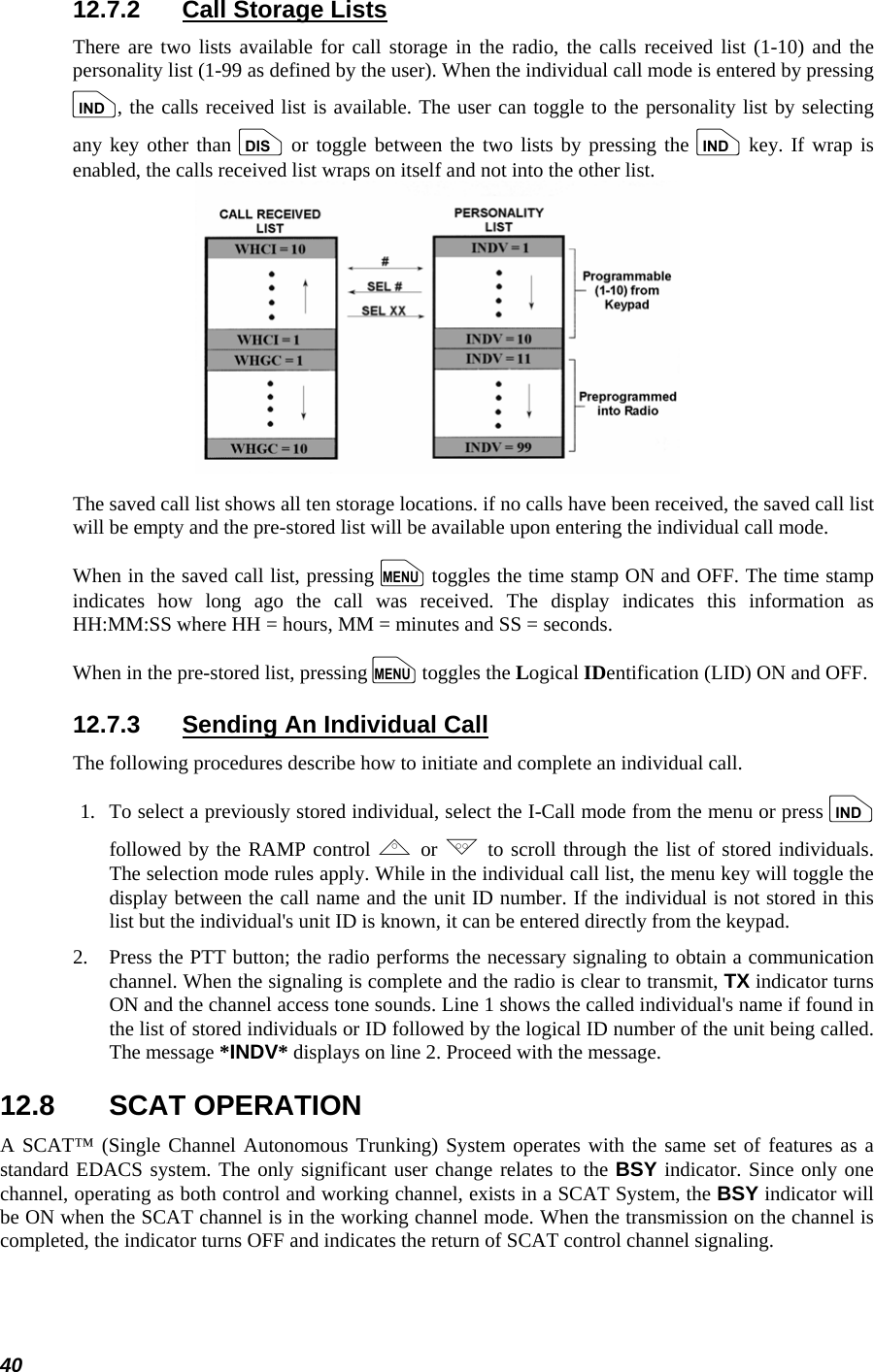  40 12.7.2  Call Storage Lists There are two lists available for call storage in the radio, the calls received list (1-10) and the personality list (1-99 as defined by the user). When the individual call mode is entered by pressing i, the calls received list is available. The user can toggle to the personality list by selecting any key other than d or toggle between the two lists by pressing the i key. If wrap is enabled, the calls received list wraps on itself and not into the other list.  The saved call list shows all ten storage locations. if no calls have been received, the saved call list will be empty and the pre-stored list will be available upon entering the individual call mode. When in the saved call list, pressing m toggles the time stamp ON and OFF. The time stamp indicates how long ago the call was received. The display indicates this information as HH:MM:SS where HH = hours, MM = minutes and SS = seconds. When in the pre-stored list, pressing m toggles the Logical IDentification (LID) ON and OFF. 12.7.3  Sending An Individual Call The following procedures describe how to initiate and complete an individual call. 1.   To select a previously stored individual, select the I-Call mode from the menu or press i followed by the RAMP control , or . to scroll through the list of stored individuals. The selection mode rules apply. While in the individual call list, the menu key will toggle the display between the call name and the unit ID number. If the individual is not stored in this list but the individual&apos;s unit ID is known, it can be entered directly from the keypad. 2.   Press the PTT button; the radio performs the necessary signaling to obtain a communication channel. When the signaling is complete and the radio is clear to transmit, TX indicator turns ON and the channel access tone sounds. Line 1 shows the called individual&apos;s name if found in the list of stored individuals or ID followed by the logical ID number of the unit being called. The message *INDV* displays on line 2. Proceed with the message. 12.8 SCAT OPERATION A SCAT™ (Single Channel Autonomous Trunking) System operates with the same set of features as a standard EDACS system. The only significant user change relates to the BSY indicator. Since only one channel, operating as both control and working channel, exists in a SCAT System, the BSY indicator will be ON when the SCAT channel is in the working channel mode. When the transmission on the channel is completed, the indicator turns OFF and indicates the return of SCAT control channel signaling. 