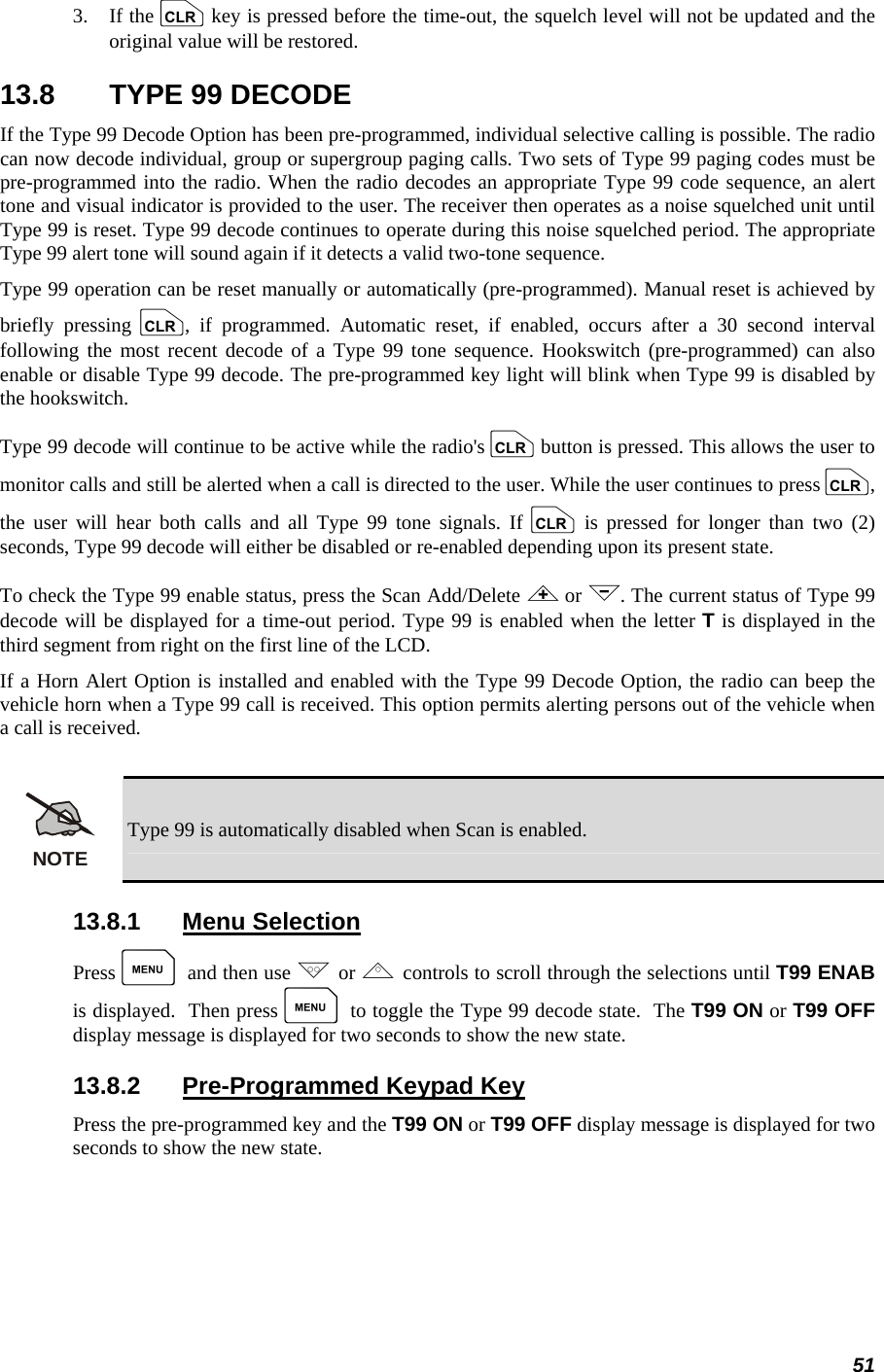 51 3.   If the c key is pressed before the time-out, the squelch level will not be updated and the original value will be restored. 13.8  TYPE 99 DECODE If the Type 99 Decode Option has been pre-programmed, individual selective calling is possible. The radio can now decode individual, group or supergroup paging calls. Two sets of Type 99 paging codes must be pre-programmed into the radio. When the radio decodes an appropriate Type 99 code sequence, an alert tone and visual indicator is provided to the user. The receiver then operates as a noise squelched unit until Type 99 is reset. Type 99 decode continues to operate during this noise squelched period. The appropriate Type 99 alert tone will sound again if it detects a valid two-tone sequence. Type 99 operation can be reset manually or automatically (pre-programmed). Manual reset is achieved by briefly pressing c, if programmed. Automatic reset, if enabled, occurs after a 30 second interval following the most recent decode of a Type 99 tone sequence. Hookswitch (pre-programmed) can also enable or disable Type 99 decode. The pre-programmed key light will blink when Type 99 is disabled by the hookswitch. Type 99 decode will continue to be active while the radio&apos;s c button is pressed. This allows the user to monitor calls and still be alerted when a call is directed to the user. While the user continues to press c, the user will hear both calls and all Type 99 tone signals. If c is pressed for longer than two (2) seconds, Type 99 decode will either be disabled or re-enabled depending upon its present state. To check the Type 99 enable status, press the Scan Add/Delete &lt; or &gt;. The current status of Type 99 decode will be displayed for a time-out period. Type 99 is enabled when the letter T is displayed in the third segment from right on the first line of the LCD. If a Horn Alert Option is installed and enabled with the Type 99 Decode Option, the radio can beep the vehicle horn when a Type 99 call is received. This option permits alerting persons out of the vehicle when a call is received.  NOTE Type 99 is automatically disabled when Scan is enabled. 13.8.1 Menu Selection Press M and then use . or , controls to scroll through the selections until T99 ENAB is displayed.  Then press M to toggle the Type 99 decode state.  The T99 ON or T99 OFF display message is displayed for two seconds to show the new state. 13.8.2  Pre-Programmed Keypad Key Press the pre-programmed key and the T99 ON or T99 OFF display message is displayed for two seconds to show the new state. 