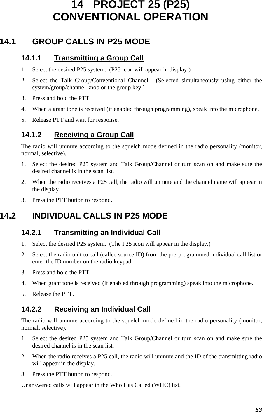 53 14  PROJECT 25 (P25) CONVENTIONAL OPERATION 14.1  GROUP CALLS IN P25 MODE 14.1.1  Transmitting a Group Call 1. Select the desired P25 system.  (P25 icon will appear in display.) 2. Select the Talk Group/Conventional Channel.  (Selected simultaneously using either the system/group/channel knob or the group key.) 3. Press and hold the PTT. 4. When a grant tone is received (if enabled through programming), speak into the microphone. 5. Release PTT and wait for response. 14.1.2  Receiving a Group Call The radio will unmute according to the squelch mode defined in the radio personality (monitor, normal, selective). 1. Select the desired P25 system and Talk Group/Channel or turn scan on and make sure the desired channel is in the scan list. 2. When the radio receives a P25 call, the radio will unmute and the channel name will appear in the display. 3. Press the PTT button to respond. 14.2  INDIVIDUAL CALLS IN P25 MODE 14.2.1  Transmitting an Individual Call 1. Select the desired P25 system.  (The P25 icon will appear in the display.) 2. Select the radio unit to call (callee source ID) from the pre-programmed individual call list or enter the ID number on the radio keypad. 3. Press and hold the PTT. 4. When grant tone is received (if enabled through programming) speak into the microphone. 5. Release the PTT. 14.2.2  Receiving an Individual Call The radio will unmute according to the squelch mode defined in the radio personality (monitor, normal, selective). 1. Select the desired P25 system and Talk Group/Channel or turn scan on and make sure the desired channel is in the scan list. 2. When the radio receives a P25 call, the radio will unmute and the ID of the transmitting radio will appear in the display. 3. Press the PTT button to respond. Unanswered calls will appear in the Who Has Called (WHC) list. 