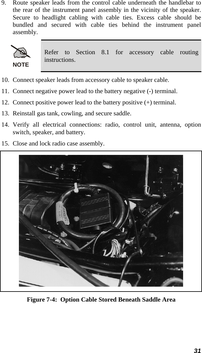  31 9. Route speaker leads from the control cable underneath the handlebar to the rear of the instrument panel assembly in the vicinity of the speaker. Secure to headlight cabling with cable ties. Excess cable should be bundled and secured with cable ties behind the instrument panel assembly. NOTE Refer to Section 8.1 for accessory cable routing instructions. 10. Connect speaker leads from accessory cable to speaker cable. 11. Connect negative power lead to the battery negative (-) terminal. 12. Connect positive power lead to the battery positive (+) terminal. 13. Reinstall gas tank, cowling, and secure saddle. 14. Verify all electrical connections: radio, control unit, antenna, option switch, speaker, and battery. 15. Close and lock radio case assembly.  Figure 7-4:  Option Cable Stored Beneath Saddle Area 