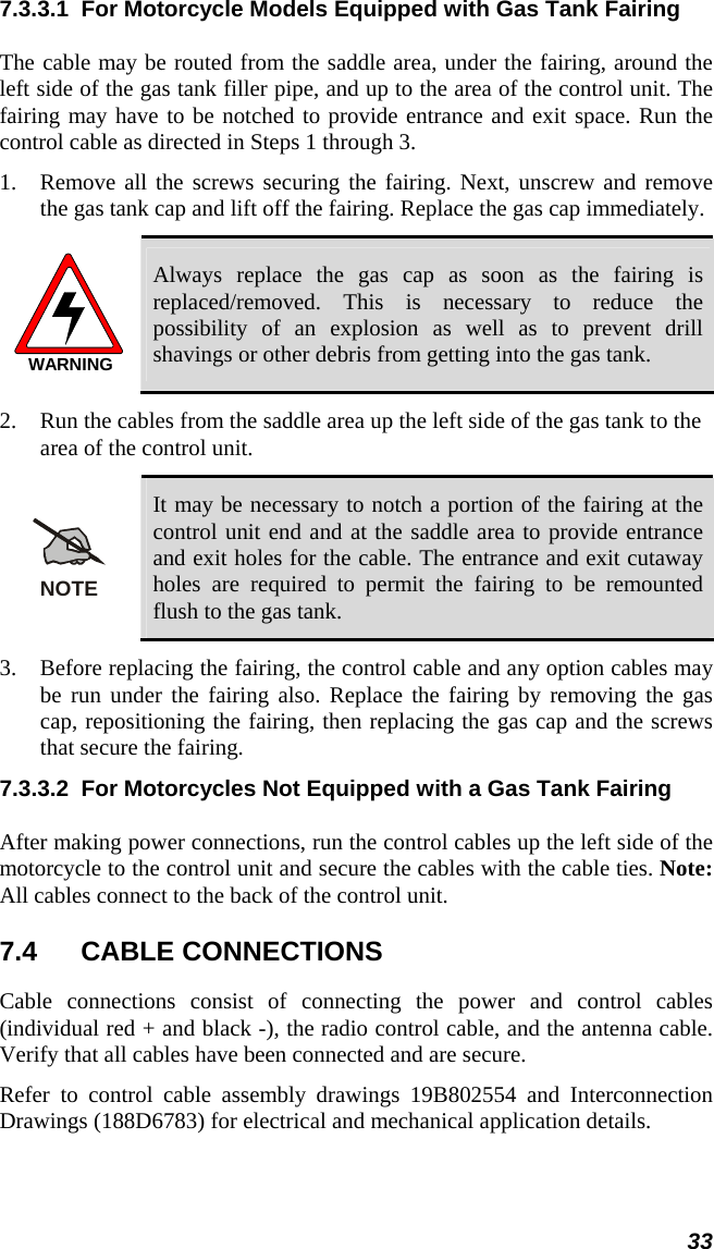  33 7.3.3.1  For Motorcycle Models Equipped with Gas Tank Fairing The cable may be routed from the saddle area, under the fairing, around the left side of the gas tank filler pipe, and up to the area of the control unit. The fairing may have to be notched to provide entrance and exit space. Run the control cable as directed in Steps 1 through 3. 1. Remove all the screws securing the fairing. Next, unscrew and remove the gas tank cap and lift off the fairing. Replace the gas cap immediately. WARNING Always replace the gas cap as soon as the fairing is replaced/removed. This is necessary to reduce the possibility of an explosion as well as to prevent drill shavings or other debris from getting into the gas tank. 2. Run the cables from the saddle area up the left side of the gas tank to the area of the control unit. NOTE It may be necessary to notch a portion of the fairing at the control unit end and at the saddle area to provide entrance and exit holes for the cable. The entrance and exit cutaway holes are required to permit the fairing to be remounted flush to the gas tank. 3. Before replacing the fairing, the control cable and any option cables may be run under the fairing also. Replace the fairing by removing the gas cap, repositioning the fairing, then replacing the gas cap and the screws that secure the fairing. 7.3.3.2  For Motorcycles Not Equipped with a Gas Tank Fairing After making power connections, run the control cables up the left side of the motorcycle to the control unit and secure the cables with the cable ties. Note: All cables connect to the back of the control unit. 7.4 CABLE CONNECTIONS Cable connections consist of connecting the power and control cables (individual red + and black -), the radio control cable, and the antenna cable. Verify that all cables have been connected and are secure. Refer to control cable assembly drawings 19B802554 and Interconnection Drawings (188D6783) for electrical and mechanical application details. 