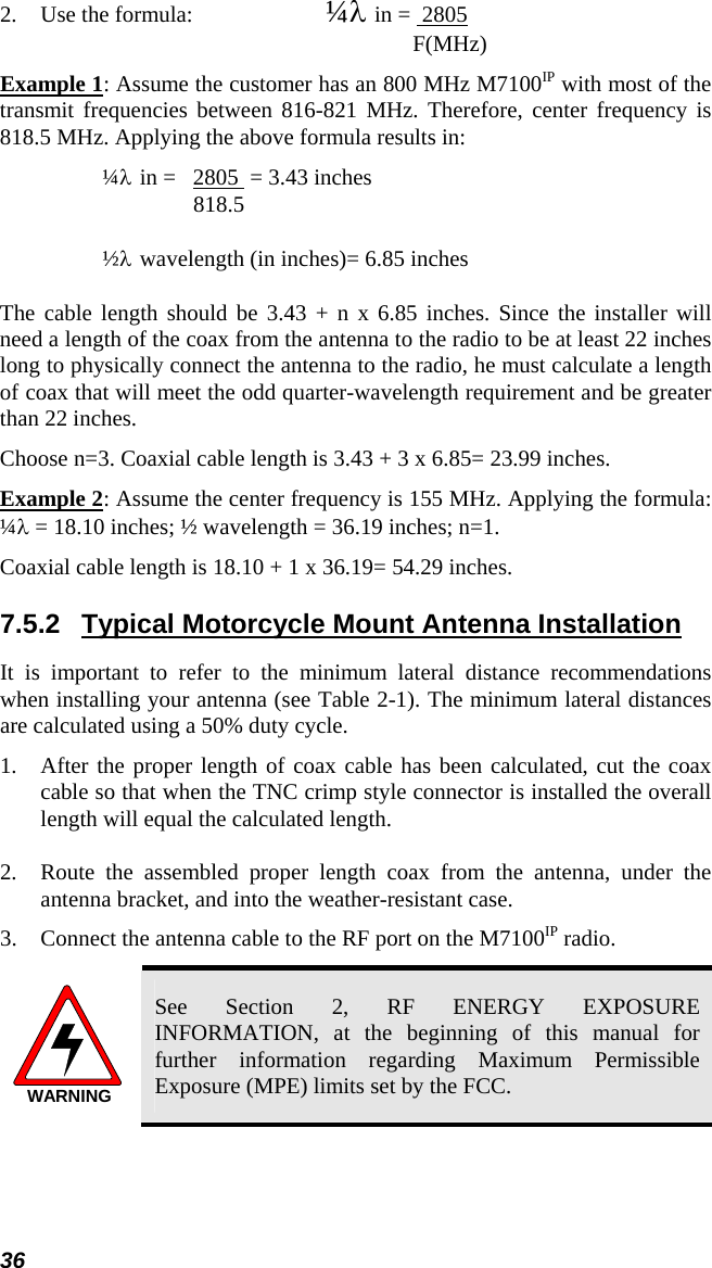 36 2.  Use the formula:    ¼λ in =  2805          F(MHz) Example 1: Assume the customer has an 800 MHz M7100IP with most of the transmit frequencies between 816-821 MHz. Therefore, center frequency is 818.5 MHz. Applying the above formula results in:  ¼λ in =   2805  = 3.43 inches  818.5  ½λ wavelength (in inches)= 6.85 inches The cable length should be 3.43 + n x 6.85 inches. Since the installer will need a length of the coax from the antenna to the radio to be at least 22 inches long to physically connect the antenna to the radio, he must calculate a length of coax that will meet the odd quarter-wavelength requirement and be greater than 22 inches.  Choose n=3. Coaxial cable length is 3.43 + 3 x 6.85= 23.99 inches. Example 2: Assume the center frequency is 155 MHz. Applying the formula: ¼λ = 18.10 inches; ½ wavelength = 36.19 inches; n=1.  Coaxial cable length is 18.10 + 1 x 36.19= 54.29 inches. 7.5.2  Typical Motorcycle Mount Antenna Installation It is important to refer to the minimum lateral distance recommendations when installing your antenna (see Table 2-1). The minimum lateral distances are calculated using a 50% duty cycle. 1.  After the proper length of coax cable has been calculated, cut the coax cable so that when the TNC crimp style connector is installed the overall length will equal the calculated length. 2.  Route the assembled proper length coax from the antenna, under the antenna bracket, and into the weather-resistant case. 3. Connect the antenna cable to the RF port on the M7100IP radio. WARNING See Section 2, RF ENERGY EXPOSURE INFORMATION, at the beginning of this manual for further information regarding Maximum Permissible Exposure (MPE) limits set by the FCC. 