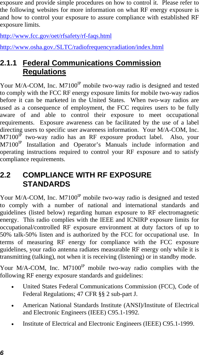 6 exposure and provide simple procedures on how to control it.  Please refer to the following websites for more information on what RF energy exposure is and how to control your exposure to assure compliance with established RF exposure limits. http://www.fcc.gov/oet/rfsafety/rf-faqs.html http://www.osha.gov./SLTC/radiofrequencyradiation/index.html 2.1.1  Federal Communications Commission Regulations Your M/A-COM, Inc. M7100IP mobile two-way radio is designed and tested to comply with the FCC RF energy exposure limits for mobile two-way radios before it can be marketed in the United States.  When two-way radios are used as a consequence of employment, the FCC requires users to be fully aware of and able to control their exposure to meet occupational requirements.  Exposure awareness can be facilitated by the use of a label directing users to specific user awareness information.  Your M/A-COM, Inc. M7100IP two-way radio has an RF exposure product label.  Also, your M7100IP Installation and Operator’s Manuals include information and operating instructions required to control your RF exposure and to satisfy compliance requirements. 2.2  COMPLIANCE WITH RF EXPOSURE STANDARDS Your M/A-COM, Inc. M7100IP mobile two-way radio is designed and tested to comply with a number of national and international standards and guidelines (listed below) regarding human exposure to RF electromagnetic energy.  This radio complies with the IEEE and ICNIRP exposure limits for occupational/controlled RF exposure environment at duty factors of up to 50% talk-50% listen and is authorized by the FCC for occupational use.  In terms of measuring RF energy for compliance with the FCC exposure guidelines, your radio antenna radiates measurable RF energy only while it is transmitting (talking), not when it is receiving (listening) or in standby mode. Your M/A-COM, Inc. M7100IP mobile two-way radio complies with the following RF energy exposure standards and guidelines: • United States Federal Communications Commission (FCC), Code of Federal Regulations; 47 CFR §§ 2 sub-part J. • American National Standards Institute (ANSI)/Institute of Electrical and Electronic Engineers (IEEE) C95.1-1992. • Institute of Electrical and Electronic Engineers (IEEE) C95.1-1999.  