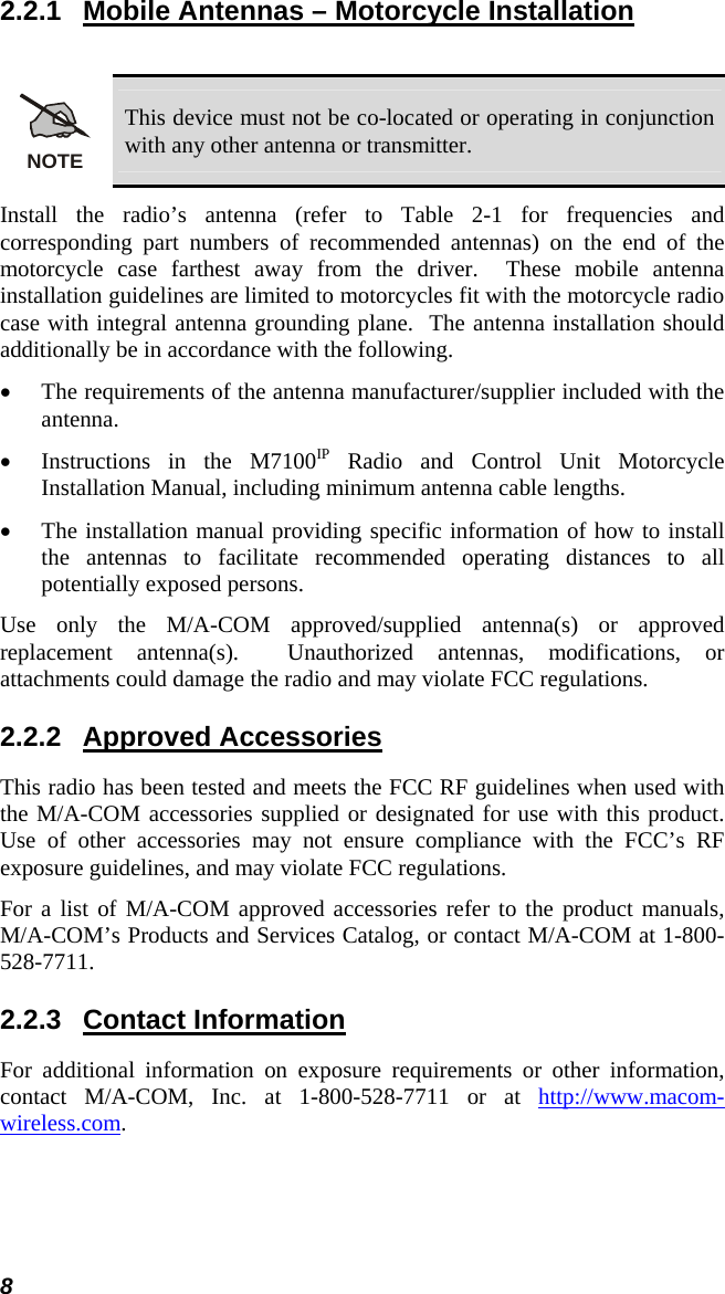 8 2.2.1  Mobile Antennas – Motorcycle Installation  NOTE This device must not be co-located or operating in conjunction with any other antenna or transmitter. Install the radio’s antenna (refer to Table 2-1 for frequencies and corresponding part numbers of recommended antennas) on the end of the motorcycle case farthest away from the driver.  These mobile antenna installation guidelines are limited to motorcycles fit with the motorcycle radio case with integral antenna grounding plane.  The antenna installation should additionally be in accordance with the following. • The requirements of the antenna manufacturer/supplier included with the antenna. • Instructions in the M7100IP Radio and Control Unit Motorcycle Installation Manual, including minimum antenna cable lengths. • The installation manual providing specific information of how to install the antennas to facilitate recommended operating distances to all potentially exposed persons. Use only the M/A-COM approved/supplied antenna(s) or approved replacement antenna(s).  Unauthorized antennas, modifications, or attachments could damage the radio and may violate FCC regulations. 2.2.2 Approved Accessories This radio has been tested and meets the FCC RF guidelines when used with the M/A-COM accessories supplied or designated for use with this product.  Use of other accessories may not ensure compliance with the FCC’s RF exposure guidelines, and may violate FCC regulations. For a list of M/A-COM approved accessories refer to the product manuals, M/A-COM’s Products and Services Catalog, or contact M/A-COM at 1-800-528-7711. 2.2.3 Contact Information For additional information on exposure requirements or other information, contact M/A-COM, Inc. at 1-800-528-7711 or at http://www.macom-wireless.com. 