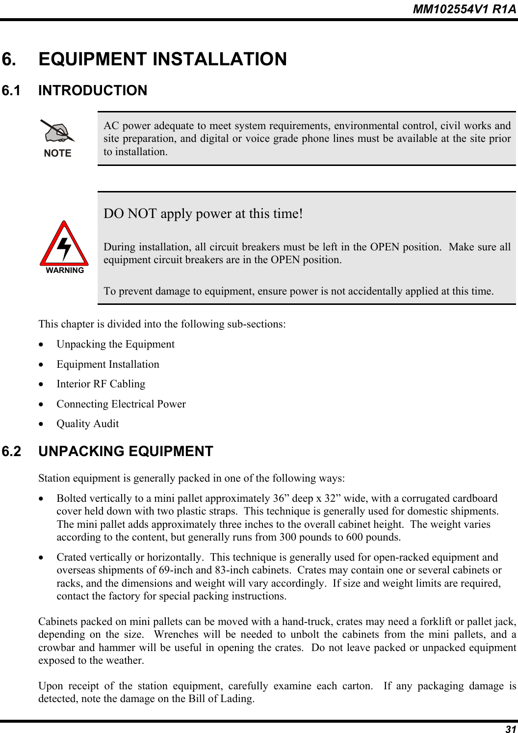 MM102554V1 R1A  31 6. EQUIPMENT INSTALLATION 6.1 INTRODUCTION NOTE AC power adequate to meet system requirements, environmental control, civil works and site preparation, and digital or voice grade phone lines must be available at the site prior to installation.  WARNING DO NOT apply power at this time! During installation, all circuit breakers must be left in the OPEN position.  Make sure all equipment circuit breakers are in the OPEN position.   To prevent damage to equipment, ensure power is not accidentally applied at this time.  This chapter is divided into the following sub-sections: •  Unpacking the Equipment •  Equipment Installation  •  Interior RF Cabling •  Connecting Electrical Power •  Quality Audit 6.2 UNPACKING EQUIPMENT Station equipment is generally packed in one of the following ways: •  Bolted vertically to a mini pallet approximately 36” deep x 32” wide, with a corrugated cardboard cover held down with two plastic straps.  This technique is generally used for domestic shipments.  The mini pallet adds approximately three inches to the overall cabinet height.  The weight varies according to the content, but generally runs from 300 pounds to 600 pounds. •  Crated vertically or horizontally.  This technique is generally used for open-racked equipment and overseas shipments of 69-inch and 83-inch cabinets.  Crates may contain one or several cabinets or racks, and the dimensions and weight will vary accordingly.  If size and weight limits are required, contact the factory for special packing instructions. Cabinets packed on mini pallets can be moved with a hand-truck, crates may need a forklift or pallet jack, depending on the size.  Wrenches will be needed to unbolt the cabinets from the mini pallets, and a crowbar and hammer will be useful in opening the crates.  Do not leave packed or unpacked equipment exposed to the weather. Upon receipt of the station equipment, carefully examine each carton.  If any packaging damage is detected, note the damage on the Bill of Lading. 
