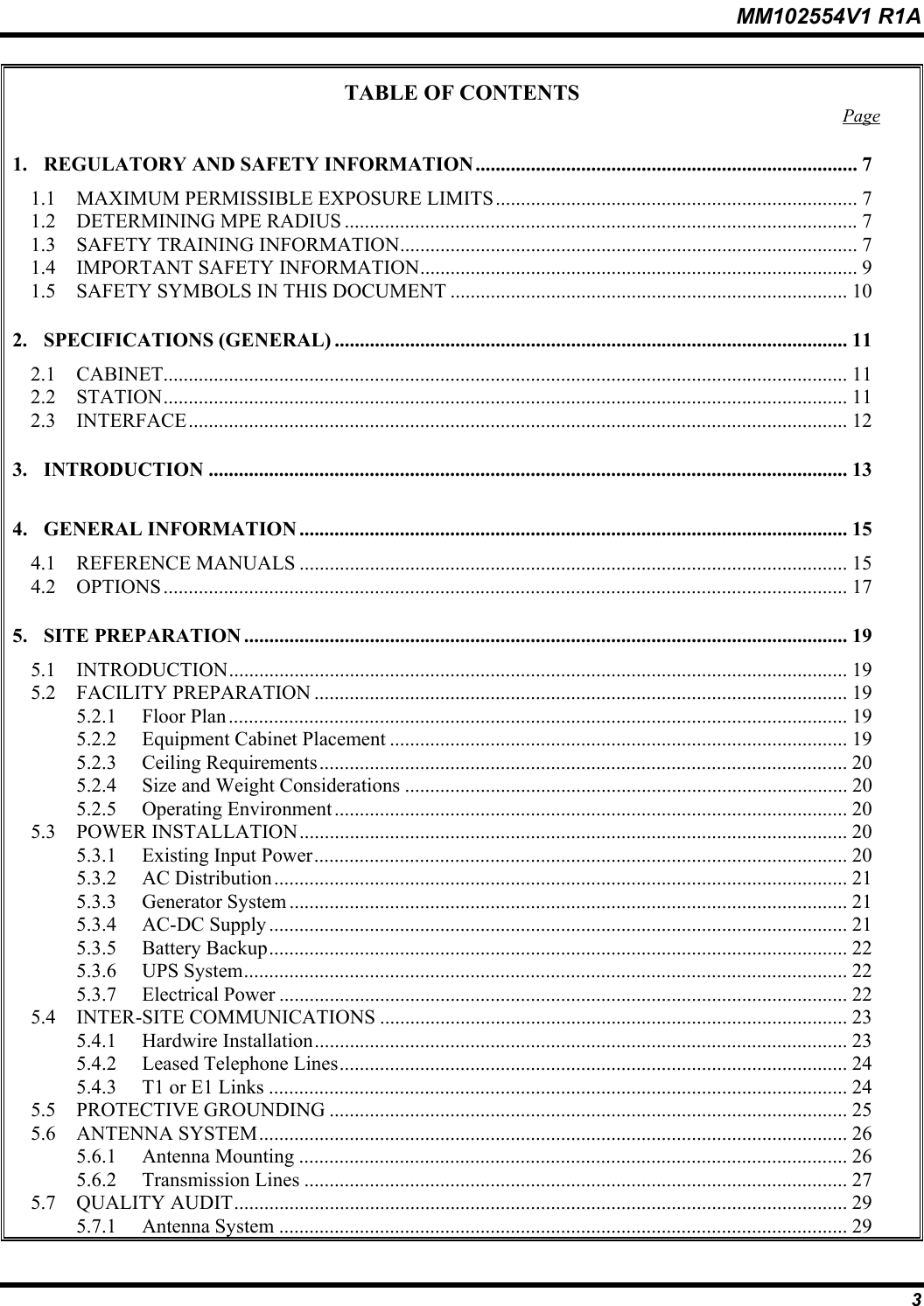 MM102554V1 R1A  3 TABLE OF CONTENTS  Page 1. REGULATORY AND SAFETY INFORMATION............................................................................ 7 1.1  MAXIMUM PERMISSIBLE EXPOSURE LIMITS........................................................................ 7 1.2 DETERMINING MPE RADIUS ......................................................................................................7 1.3  SAFETY TRAINING INFORMATION........................................................................................... 7 1.4  IMPORTANT SAFETY INFORMATION....................................................................................... 9 1.5  SAFETY SYMBOLS IN THIS DOCUMENT ............................................................................... 10 2. SPECIFICATIONS (GENERAL) ...................................................................................................... 11 2.1 CABINET........................................................................................................................................ 11 2.2 STATION........................................................................................................................................ 11 2.3 INTERFACE................................................................................................................................... 12 3. INTRODUCTION ............................................................................................................................... 13 4. GENERAL INFORMATION ............................................................................................................. 15 4.1 REFERENCE MANUALS ............................................................................................................. 15 4.2 OPTIONS........................................................................................................................................ 17 5. SITE PREPARATION ........................................................................................................................ 19 5.1 INTRODUCTION........................................................................................................................... 19 5.2 FACILITY PREPARATION .......................................................................................................... 19 5.2.1 Floor Plan ........................................................................................................................... 19 5.2.2  Equipment Cabinet Placement ........................................................................................... 19 5.2.3 Ceiling Requirements......................................................................................................... 20 5.2.4  Size and Weight Considerations ........................................................................................ 20 5.2.5 Operating Environment...................................................................................................... 20 5.3 POWER INSTALLATION............................................................................................................. 20 5.3.1  Existing Input Power.......................................................................................................... 20 5.3.2 AC Distribution.................................................................................................................. 21 5.3.3 Generator System ............................................................................................................... 21 5.3.4 AC-DC Supply ................................................................................................................... 21 5.3.5 Battery Backup................................................................................................................... 22 5.3.6 UPS System........................................................................................................................ 22 5.3.7 Electrical Power ................................................................................................................. 22 5.4 INTER-SITE COMMUNICATIONS ............................................................................................. 23 5.4.1 Hardwire Installation.......................................................................................................... 23 5.4.2  Leased Telephone Lines..................................................................................................... 24 5.4.3  T1 or E1 Links ................................................................................................................... 24 5.5 PROTECTIVE GROUNDING ....................................................................................................... 25 5.6 ANTENNA SYSTEM..................................................................................................................... 26 5.6.1 Antenna Mounting ............................................................................................................. 26 5.6.2 Transmission Lines ............................................................................................................ 27 5.7 QUALITY AUDIT.......................................................................................................................... 29 5.7.1 Antenna System ................................................................................................................. 29 