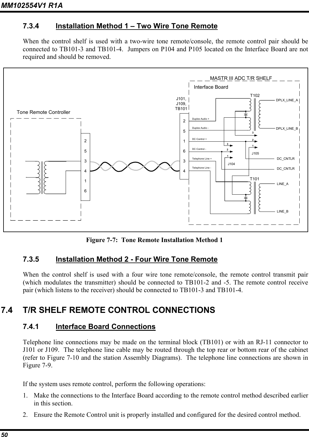 MM102554V1 R1A 50   7.3.4  Installation Method 1 – Two Wire Tone Remote When the control shelf is used with a two-wire tone remote/console, the remote control pair should be connected to TB101-3 and TB101-4.  Jumpers on P104 and P105 located on the Interface Board are not required and should be removed.  J101,J109,TB101253416T101LINE_ALINE_BDC_CNTLRDC_CNTLRTelephone Line +Telephone Line -Tone Remote ControllerMASTR III ADC T/R SHELFInterface BoardDC Control +DC Control -J104123J105123T102DPLX_LINE_ADPLX_LINE_BDuplex Audio +Duplex Audio -251634 Figure 7-7:  Tone Remote Installation Method 1 7.3.5  Installation Method 2 - Four Wire Tone Remote When the control shelf is used with a four wire tone remote/console, the remote control transmit pair (which modulates the transmitter) should be connected to TB101-2 and -5. The remote control receive pair (which listens to the receiver) should be connected to TB101-3 and TB101-4.  7.4  T/R SHELF REMOTE CONTROL CONNECTIONS 7.4.1  Interface Board Connections Telephone line connections may be made on the terminal block (TB101) or with an RJ-11 connector to J101 or J109.  The telephone line cable may be routed through the top rear or bottom rear of the cabinet (refer to Figure 7-10 and the station Assembly Diagrams).  The telephone line connections are shown in Figure 7-9. If the system uses remote control, perform the following operations: 1.  Make the connections to the Interface Board according to the remote control method described earlier in this section.   2.  Ensure the Remote Control unit is properly installed and configured for the desired control method. 