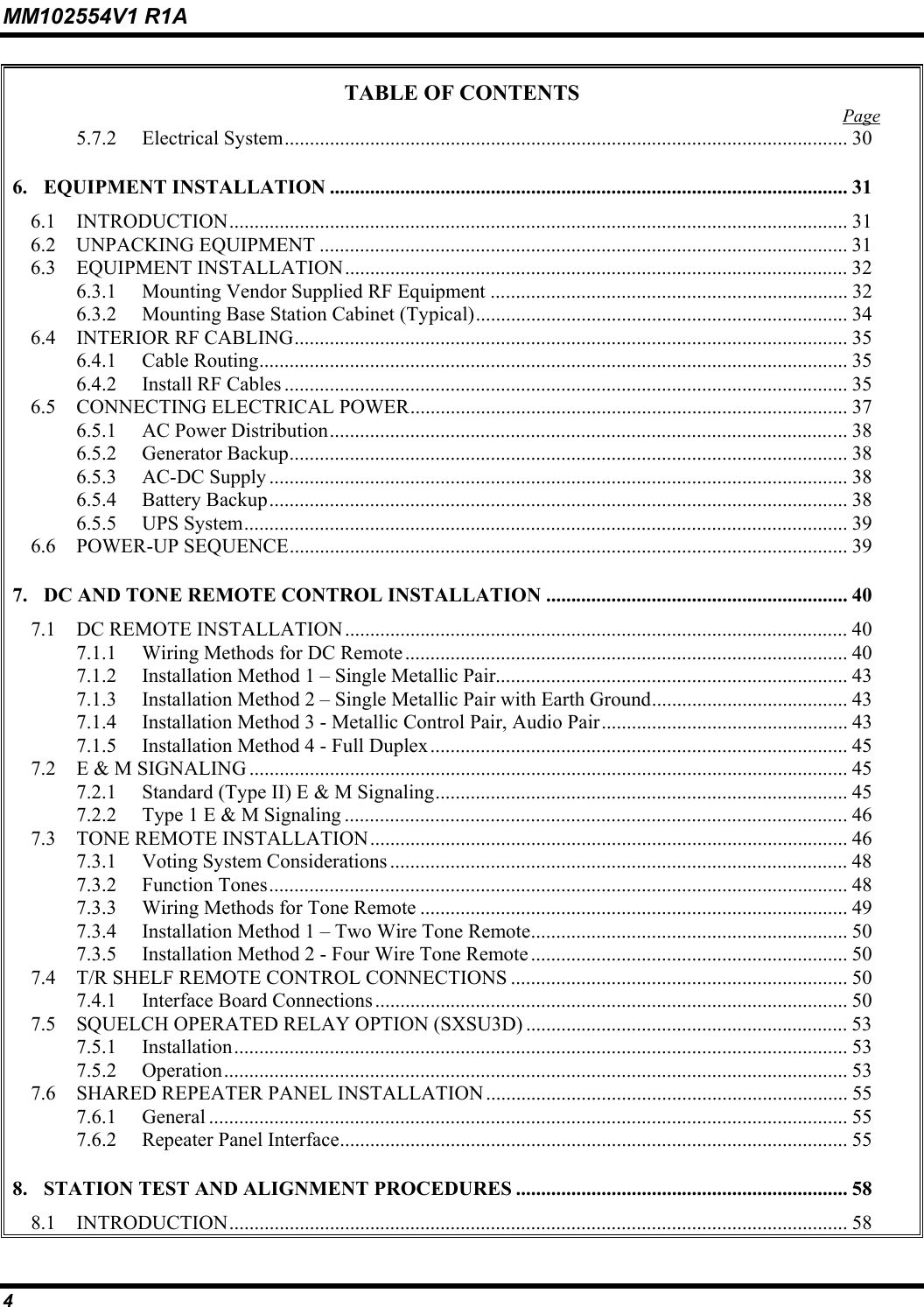 MM102554V1 R1A 4   TABLE OF CONTENTS  Page 5.7.2 Electrical System................................................................................................................ 30 6. EQUIPMENT INSTALLATION ....................................................................................................... 31 6.1 INTRODUCTION........................................................................................................................... 31 6.2 UNPACKING EQUIPMENT ......................................................................................................... 31 6.3 EQUIPMENT INSTALLATION.................................................................................................... 32 6.3.1  Mounting Vendor Supplied RF Equipment ....................................................................... 32 6.3.2  Mounting Base Station Cabinet (Typical).......................................................................... 34 6.4 INTERIOR RF CABLING.............................................................................................................. 35 6.4.1 Cable Routing..................................................................................................................... 35 6.4.2  Install RF Cables ................................................................................................................ 35 6.5  CONNECTING ELECTRICAL POWER....................................................................................... 37 6.5.1  AC Power Distribution....................................................................................................... 38 6.5.2 Generator Backup............................................................................................................... 38 6.5.3 AC-DC Supply ................................................................................................................... 38 6.5.4 Battery Backup................................................................................................................... 38 6.5.5 UPS System........................................................................................................................ 39 6.6 POWER-UP SEQUENCE............................................................................................................... 39 7. DC AND TONE REMOTE CONTROL INSTALLATION ............................................................ 40 7.1  DC REMOTE INSTALLATION.................................................................................................... 40 7.1.1  Wiring Methods for DC Remote........................................................................................ 40 7.1.2  Installation Method 1 – Single Metallic Pair...................................................................... 43 7.1.3  Installation Method 2 – Single Metallic Pair with Earth Ground....................................... 43 7.1.4  Installation Method 3 - Metallic Control Pair, Audio Pair................................................. 43 7.1.5  Installation Method 4 - Full Duplex................................................................................... 45 7.2  E &amp; M SIGNALING ....................................................................................................................... 45 7.2.1  Standard (Type II) E &amp; M Signaling.................................................................................. 45 7.2.2  Type 1 E &amp; M Signaling .................................................................................................... 46 7.3  TONE REMOTE INSTALLATION............................................................................................... 46 7.3.1  Voting System Considerations ........................................................................................... 48 7.3.2 Function Tones................................................................................................................... 48 7.3.3  Wiring Methods for Tone Remote ..................................................................................... 49 7.3.4  Installation Method 1 – Two Wire Tone Remote............................................................... 50 7.3.5  Installation Method 2 - Four Wire Tone Remote ............................................................... 50 7.4  T/R SHELF REMOTE CONTROL CONNECTIONS ................................................................... 50 7.4.1  Interface Board Connections.............................................................................................. 50 7.5  SQUELCH OPERATED RELAY OPTION (SXSU3D) ................................................................ 53 7.5.1 Installation.......................................................................................................................... 53 7.5.2 Operation............................................................................................................................ 53 7.6  SHARED REPEATER PANEL INSTALLATION........................................................................ 55 7.6.1 General ............................................................................................................................... 55 7.6.2  Repeater Panel Interface..................................................................................................... 55 8. STATION TEST AND ALIGNMENT PROCEDURES .................................................................. 58 8.1 INTRODUCTION........................................................................................................................... 58 