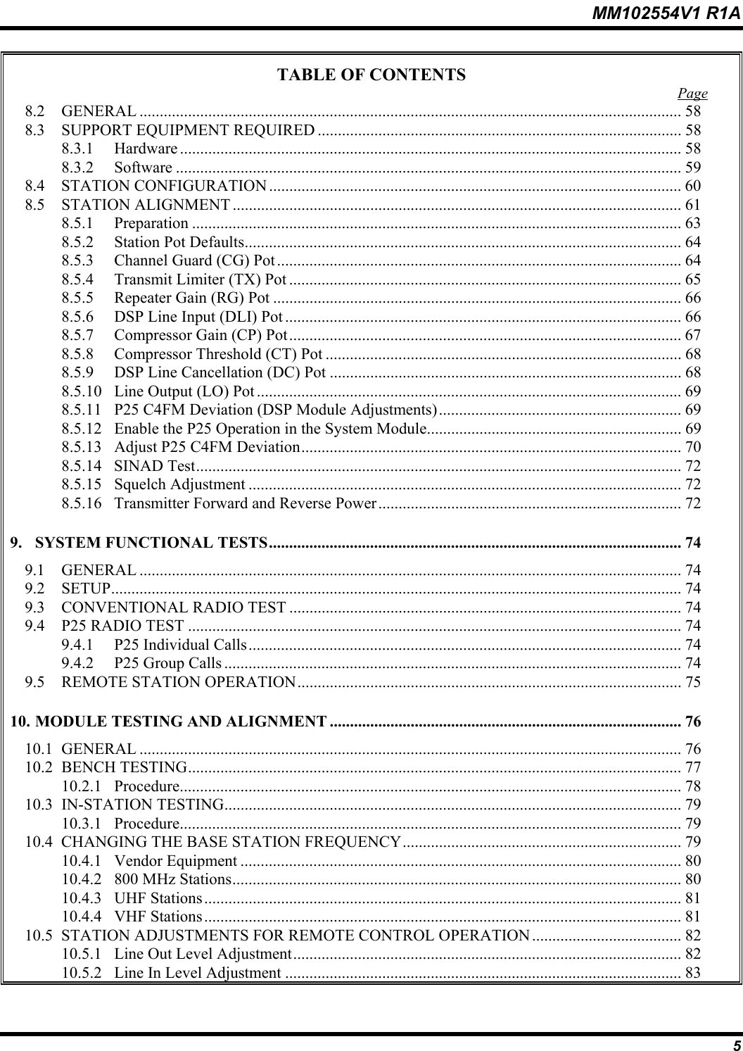 MM102554V1 R1A  5 TABLE OF CONTENTS  Page 8.2 GENERAL ...................................................................................................................................... 58 8.3  SUPPORT EQUIPMENT REQUIRED .......................................................................................... 58 8.3.1 Hardware ............................................................................................................................ 58 8.3.2 Software ............................................................................................................................. 59 8.4 STATION CONFIGURATION ...................................................................................................... 60 8.5 STATION ALIGNMENT ............................................................................................................... 61 8.5.1 Preparation ......................................................................................................................... 63 8.5.2  Station Pot Defaults............................................................................................................ 64 8.5.3  Channel Guard (CG) Pot .................................................................................................... 64 8.5.4  Transmit Limiter (TX) Pot ................................................................................................. 65 8.5.5  Repeater Gain (RG) Pot ..................................................................................................... 66 8.5.6  DSP Line Input (DLI) Pot .................................................................................................. 66 8.5.7  Compressor Gain (CP) Pot................................................................................................. 67 8.5.8  Compressor Threshold (CT) Pot ........................................................................................ 68 8.5.9  DSP Line Cancellation (DC) Pot ....................................................................................... 68 8.5.10  Line Output (LO) Pot ......................................................................................................... 69 8.5.11  P25 C4FM Deviation (DSP Module Adjustments)............................................................ 69 8.5.12  Enable the P25 Operation in the System Module............................................................... 69 8.5.13  Adjust P25 C4FM Deviation.............................................................................................. 70 8.5.14 SINAD Test........................................................................................................................ 72 8.5.15 Squelch Adjustment ........................................................................................................... 72 8.5.16  Transmitter Forward and Reverse Power........................................................................... 72 9. SYSTEM FUNCTIONAL TESTS...................................................................................................... 74 9.1 GENERAL ...................................................................................................................................... 74 9.2 SETUP............................................................................................................................................. 74 9.3  CONVENTIONAL RADIO TEST ................................................................................................. 74 9.4  P25 RADIO TEST .......................................................................................................................... 74 9.4.1  P25 Individual Calls........................................................................................................... 74 9.4.2  P25 Group Calls ................................................................................................................. 74 9.5  REMOTE STATION OPERATION............................................................................................... 75 10. MODULE TESTING AND ALIGNMENT ....................................................................................... 76 10.1 GENERAL ...................................................................................................................................... 76 10.2 BENCH TESTING.......................................................................................................................... 77 10.2.1 Procedure............................................................................................................................ 78 10.3 IN-STATION TESTING................................................................................................................. 79 10.3.1 Procedure............................................................................................................................ 79 10.4  CHANGING THE BASE STATION FREQUENCY..................................................................... 79 10.4.1 Vendor Equipment ............................................................................................................. 80 10.4.2  800 MHz Stations............................................................................................................... 80 10.4.3 UHF Stations...................................................................................................................... 81 10.4.4 VHF Stations...................................................................................................................... 81 10.5  STATION ADJUSTMENTS FOR REMOTE CONTROL OPERATION ..................................... 82 10.5.1  Line Out Level Adjustment................................................................................................ 82 10.5.2  Line In Level Adjustment .................................................................................................. 83 