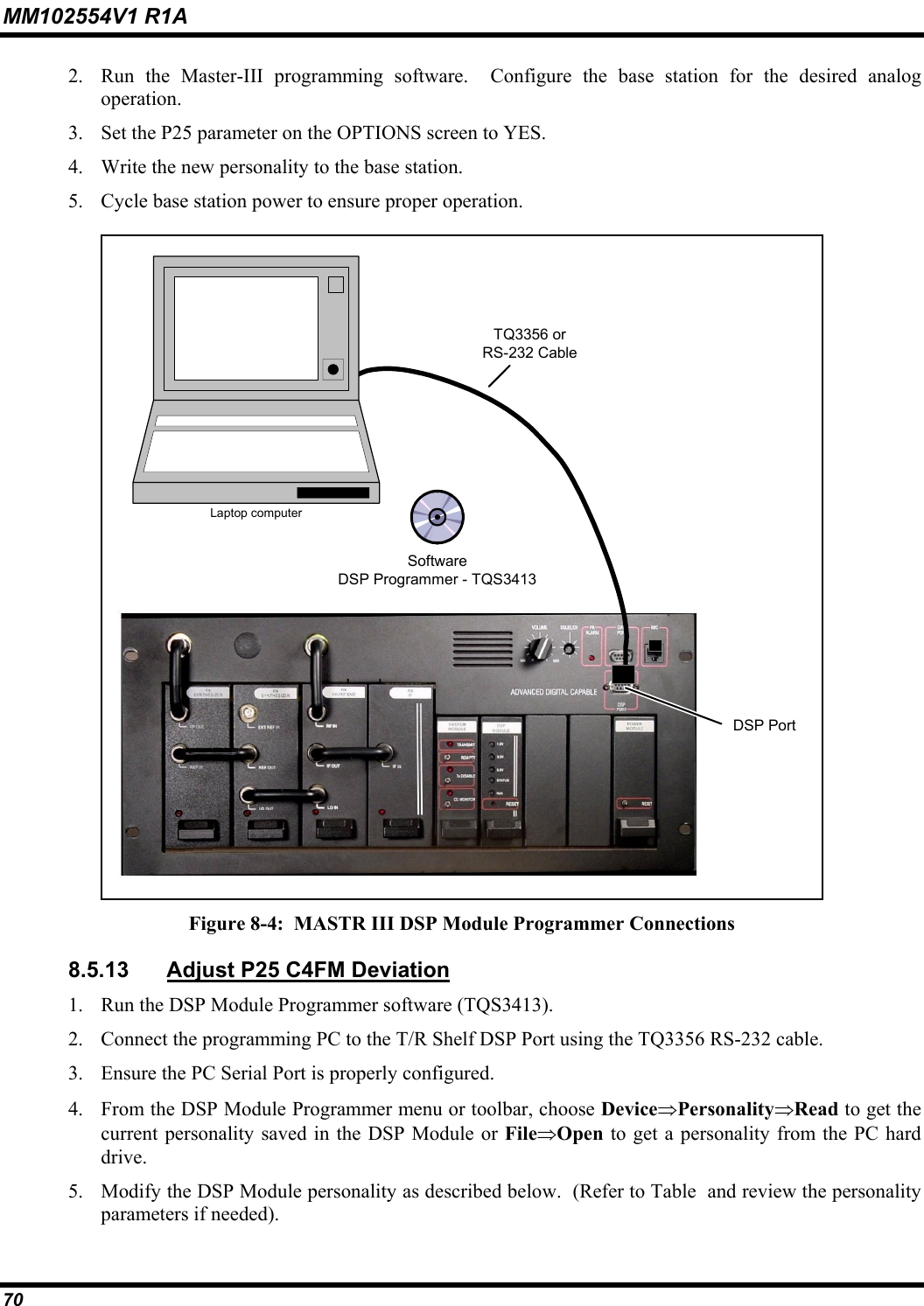 MM102554V1 R1A 70   2.  Run the Master-III programming software.  Configure the base station for the desired analog operation. 3.  Set the P25 parameter on the OPTIONS screen to YES. 4.  Write the new personality to the base station. 5.  Cycle base station power to ensure proper operation.  TQ3356 orRS-232 CableDSP PortLaptop computerSoftwareDSP Programmer - TQS3413 Figure 8-4:  MASTR III DSP Module Programmer Connections 8.5.13  Adjust P25 C4FM Deviation  1.  Run the DSP Module Programmer software (TQS3413). 2.  Connect the programming PC to the T/R Shelf DSP Port using the TQ3356 RS-232 cable. 3.  Ensure the PC Serial Port is properly configured. 4.  From the DSP Module Programmer menu or toolbar, choose Device⇒Personality⇒Read to get the current personality saved in the DSP Module or File⇒Open to get a personality from the PC hard drive. 5.  Modify the DSP Module personality as described below.  (Refer to Table  and review the personality parameters if needed). 