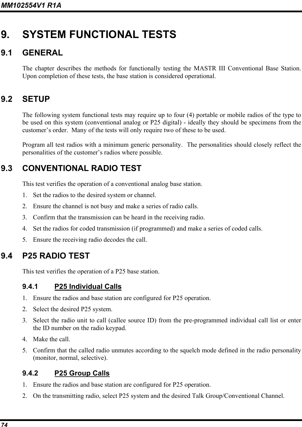 MM102554V1 R1A 74   9.  SYSTEM FUNCTIONAL TESTS 9.1 GENERAL The chapter describes the methods for functionally testing the MASTR III Conventional Base Station.  Upon completion of these tests, the base station is considered operational. 9.2 SETUP The following system functional tests may require up to four (4) portable or mobile radios of the type to be used on this system (conventional analog or P25 digital) - ideally they should be specimens from the customer’s order.  Many of the tests will only require two of these to be used.   Program all test radios with a minimum generic personality.  The personalities should closely reflect the personalities of the customer’s radios where possible.   9.3  CONVENTIONAL RADIO TEST This test verifies the operation of a conventional analog base station. 1.  Set the radios to the desired system or channel. 2.  Ensure the channel is not busy and make a series of radio calls.  3.  Confirm that the transmission can be heard in the receiving radio. 4.  Set the radios for coded transmission (if programmed) and make a series of coded calls. 5.  Ensure the receiving radio decodes the call. 9.4  P25 RADIO TEST This test verifies the operation of a P25 base station. 9.4.1  P25 Individual Calls 1.  Ensure the radios and base station are configured for P25 operation. 2.  Select the desired P25 system.  3.  Select the radio unit to call (callee source ID) from the pre-programmed individual call list or enter the ID number on the radio keypad. 4.  Make the call. 5.  Confirm that the called radio unmutes according to the squelch mode defined in the radio personality (monitor, normal, selective). 9.4.2  P25 Group Calls 1.  Ensure the radios and base station are configured for P25 operation. 2.  On the transmitting radio, select P25 system and the desired Talk Group/Conventional Channel.  