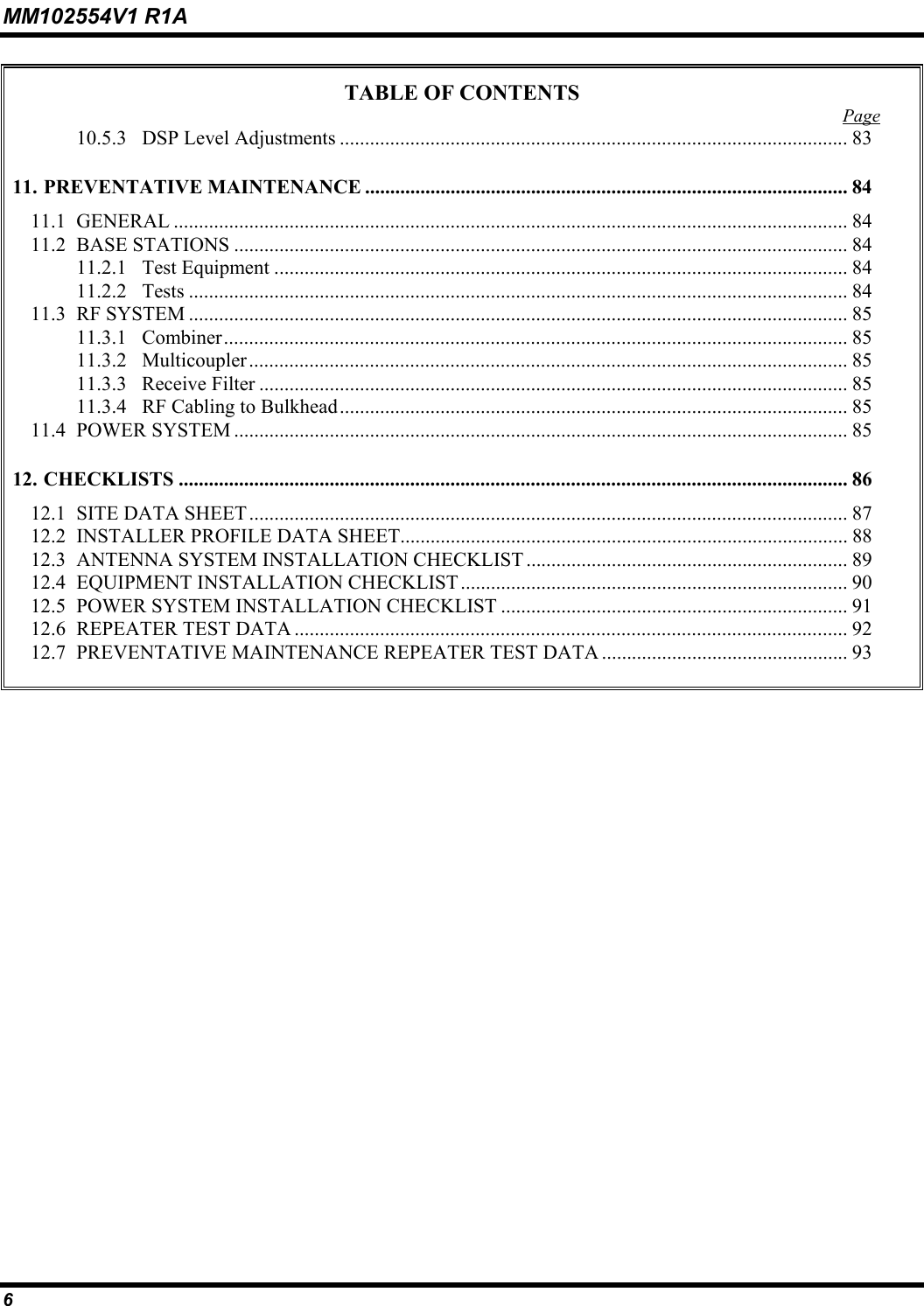 MM102554V1 R1A 6   TABLE OF CONTENTS  Page 10.5.3  DSP Level Adjustments ..................................................................................................... 83 11. PREVENTATIVE MAINTENANCE ................................................................................................ 84 11.1 GENERAL ...................................................................................................................................... 84 11.2 BASE STATIONS .......................................................................................................................... 84 11.2.1 Test Equipment .................................................................................................................. 84 11.2.2 Tests ................................................................................................................................... 84 11.3 RF SYSTEM ................................................................................................................................... 85 11.3.1 Combiner............................................................................................................................ 85 11.3.2 Multicoupler....................................................................................................................... 85 11.3.3 Receive Filter ..................................................................................................................... 85 11.3.4  RF Cabling to Bulkhead..................................................................................................... 85 11.4 POWER SYSTEM .......................................................................................................................... 85 12. CHECKLISTS ..................................................................................................................................... 86 12.1  SITE DATA SHEET ....................................................................................................................... 87 12.2  INSTALLER PROFILE DATA SHEET......................................................................................... 88 12.3  ANTENNA SYSTEM INSTALLATION CHECKLIST ................................................................ 89 12.4  EQUIPMENT INSTALLATION CHECKLIST ............................................................................. 90 12.5  POWER SYSTEM INSTALLATION CHECKLIST ..................................................................... 91 12.6  REPEATER TEST DATA .............................................................................................................. 92 12.7  PREVENTATIVE MAINTENANCE REPEATER TEST DATA ................................................. 93     