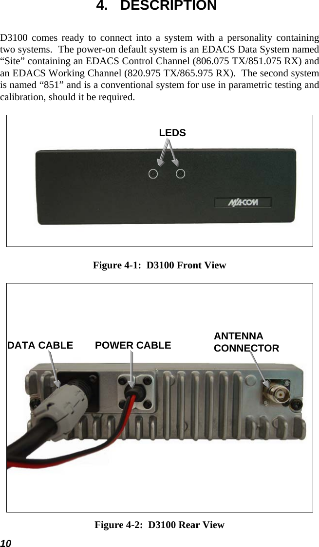  4. DESCRIPTION D3100 comes ready to connect into a system with a personality containing two systems.  The power-on default system is an EDACS Data System named “Site” containing an EDACS Control Channel (806.075 TX/851.075 RX) and an EDACS Working Channel (820.975 TX/865.975 RX).  The second system is named “851” and is a conventional system for use in parametric testing and calibration, should it be required.  LEDS Figure 4-1:  D3100 Front View  ANTENNA CONNECTOR POWER CABLE DATA CABLE Figure 4-2:  D3100 Rear View 10 