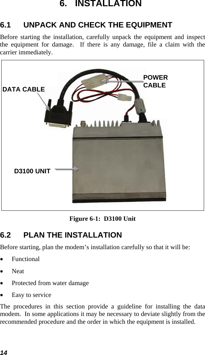  6. INSTALLATION 6.1  UNPACK AND CHECK THE EQUIPMENT Before starting the installation, carefully unpack the equipment and inspect the equipment for damage.  If there is any damage, file a claim with the carrier immediately.    POWER CABLE DATA CABLE D3100 UNIT Figure 6-1:  D3100 Unit 6.2  PLAN THE INSTALLATION Before starting, plan the modem’s installation carefully so that it will be: Functional • • • • Neat Protected from water damage Easy to service The procedures in this section provide a guideline for installing the data modem.  In some applications it may be necessary to deviate slightly from the recommended procedure and the order in which the equipment is installed. 14 