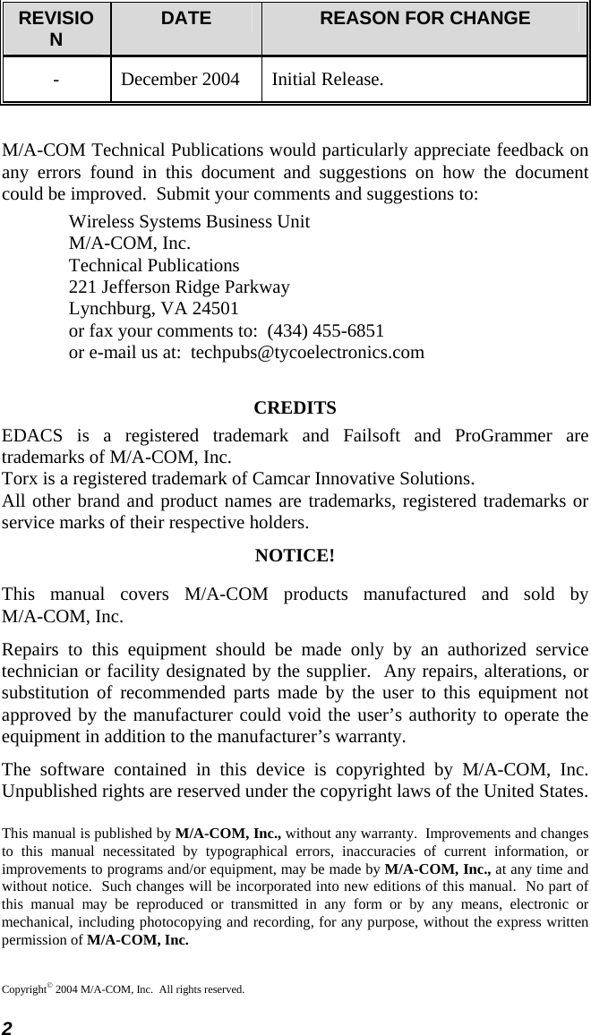  2 REVISION  DATE  REASON FOR CHANGE -  December 2004  Initial Release. M/A-COM Technical Publications would particularly appreciate feedback on any errors found in this document and suggestions on how the document could be improved.  Submit your comments and suggestions to: Wireless Systems Business Unit M/A-COM, Inc. Technical Publications 221 Jefferson Ridge Parkway Lynchburg, VA 24501 or fax your comments to:  (434) 455-6851 or e-mail us at:  techpubs@tycoelectronics.com CREDITS EDACS is a registered trademark and Failsoft and ProGrammer are trademarks of M/A-COM, Inc. Torx is a registered trademark of Camcar Innovative Solutions. All other brand and product names are trademarks, registered trademarks or service marks of their respective holders. NOTICE! This manual covers M/A-COM products manufactured and sold by  M/A-COM, Inc. Repairs to this equipment should be made only by an authorized service technician or facility designated by the supplier.  Any repairs, alterations, or substitution of recommended parts made by the user to this equipment not approved by the manufacturer could void the user’s authority to operate the equipment in addition to the manufacturer’s warranty. The software contained in this device is copyrighted by M/A-COM, Inc.  Unpublished rights are reserved under the copyright laws of the United States. This manual is published by M/A-COM, Inc., without any warranty.  Improvements and changes to this manual necessitated by typographical errors, inaccuracies of current information, or improvements to programs and/or equipment, may be made by M/A-COM, Inc., at any time and without notice.  Such changes will be incorporated into new editions of this manual.  No part of this manual may be reproduced or transmitted in any form or by any means, electronic or mechanical, including photocopying and recording, for any purpose, without the express written permission of M/A-COM, Inc. Copyright© 2004 M/A-COM, Inc.  All rights reserved. 