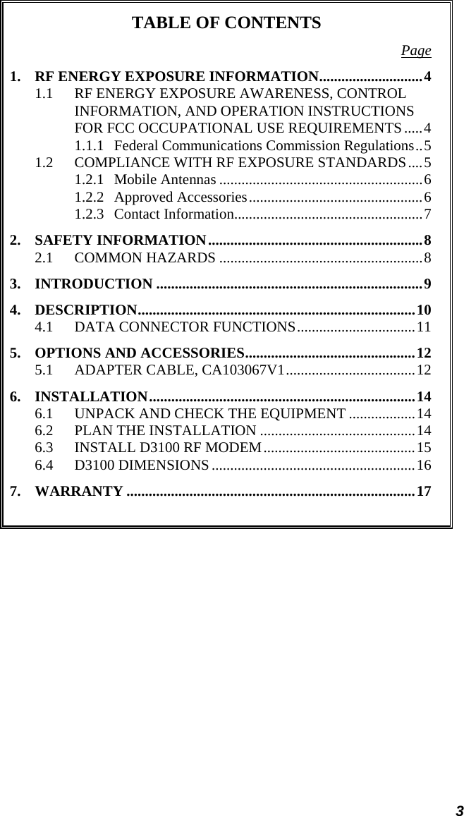 3 TABLE OF CONTENTS Page1. RF ENERGY EXPOSURE INFORMATION............................4 1.1 RF ENERGY EXPOSURE AWARENESS, CONTROL INFORMATION, AND OPERATION INSTRUCTIONS FOR FCC OCCUPATIONAL USE REQUIREMENTS .....4 1.1.1 Federal Communications Commission Regulations..5 1.2 COMPLIANCE WITH RF EXPOSURE STANDARDS....5 1.2.1 Mobile Antennas .......................................................6 1.2.2 Approved Accessories...............................................6 1.2.3 Contact Information...................................................7 2. SAFETY INFORMATION..........................................................8 2.1 COMMON HAZARDS .......................................................8 3. INTRODUCTION ........................................................................9 4. DESCRIPTION...........................................................................10 4.1 DATA CONNECTOR FUNCTIONS................................11 5. OPTIONS AND ACCESSORIES..............................................12 5.1 ADAPTER CABLE, CA103067V1...................................12 6. INSTALLATION........................................................................14 6.1 UNPACK AND CHECK THE EQUIPMENT ..................14 6.2 PLAN THE INSTALLATION ..........................................14 6.3 INSTALL D3100 RF MODEM.........................................15 6.4 D3100 DIMENSIONS.......................................................16 7. WARRANTY ..............................................................................17   