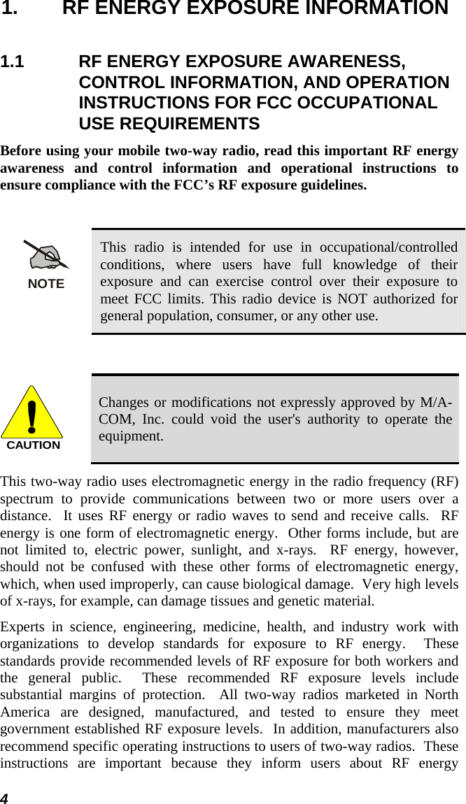  1.  RF ENERGY EXPOSURE INFORMATION 1.1  RF ENERGY EXPOSURE AWARENESS, CONTROL INFORMATION, AND OPERATION INSTRUCTIONS FOR FCC OCCUPATIONAL USE REQUIREMENTS Before using your mobile two-way radio, read this important RF energy awareness and control information and operational instructions to ensure compliance with the FCC’s RF exposure guidelines.  NOTE This radio is intended for use in occupational/controlled conditions, where users have full knowledge of their exposure and can exercise control over their exposure to meet FCC limits. This radio device is NOT authorized for general population, consumer, or any other use.  CAUTION Changes or modifications not expressly approved by M/A-COM, Inc. could void the user&apos;s authority to operate the equipment. This two-way radio uses electromagnetic energy in the radio frequency (RF) spectrum to provide communications between two or more users over a distance.  It uses RF energy or radio waves to send and receive calls.  RF energy is one form of electromagnetic energy.  Other forms include, but are not limited to, electric power, sunlight, and x-rays.  RF energy, however, should not be confused with these other forms of electromagnetic energy, which, when used improperly, can cause biological damage.  Very high levels of x-rays, for example, can damage tissues and genetic material. Experts in science, engineering, medicine, health, and industry work with organizations to develop standards for exposure to RF energy.  These standards provide recommended levels of RF exposure for both workers and the general public.  These recommended RF exposure levels include substantial margins of protection.  All two-way radios marketed in North America are designed, manufactured, and tested to ensure they meet government established RF exposure levels.  In addition, manufacturers also recommend specific operating instructions to users of two-way radios.  These instructions are important because they inform users about RF energy 4 
