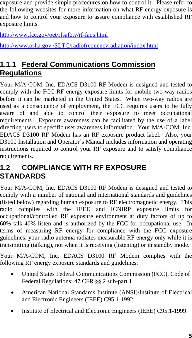 5 exposure and provide simple procedures on how to control it.  Please refer to the following websites for more information on what RF energy exposure is and how to control your exposure to assure compliance with established RF exposure limits. http://www.fcc.gov/oet/rfsafety/rf-faqs.htmlhttp://www.osha.gov./SLTC/radiofrequencyradiation/index.html1.1.1  Federal Communications Commission Regulations Your M/A-COM, Inc. EDACS D3100 RF Modem is designed and tested to comply with the FCC RF energy exposure limits for mobile two-way radios before it can be marketed in the United States.  When two-way radios are used as a consequence of employment, the FCC requires users to be fully aware of and able to control their exposure to meet occupational requirements.  Exposure awareness can be facilitated by the use of a label directing users to specific user awareness information.  Your M/A-COM, Inc. EDACS D3100 RF Modem has an RF exposure product label.  Also, your D3100 Installation and Operator’s Manual includes information and operating instructions required to control your RF exposure and to satisfy compliance requirements. 1.2  COMPLIANCE WITH RF EXPOSURE STANDARDS Your M/A-COM, Inc. EDACS D3100 RF Modem is designed and tested to comply with a number of national and international standards and guidelines (listed below) regarding human exposure to RF electromagnetic energy.  This radio complies with the IEEE and ICNIRP exposure limits for occupational/controlled RF exposure environment at duty factors of up to 60% talk-40% listen and is authorized by the FCC for occupational use.  In terms of measuring RF energy for compliance with the FCC exposure guidelines, your radio antenna radiates measurable RF energy only while it is transmitting (talking), not when it is receiving (listening) or in standby mode. Your M/A-COM, Inc. EDACS D3100 RF Modem complies with the following RF energy exposure standards and guidelines: • United States Federal Communications Commission (FCC), Code of Federal Regulations; 47 CFR §§ 2 sub-part J. • American National Standards Institute (ANSI)/Institute of Electrical and Electronic Engineers (IEEE) C95.1-1992. • Institute of Electrical and Electronic Engineers (IEEE) C95.1-1999. 